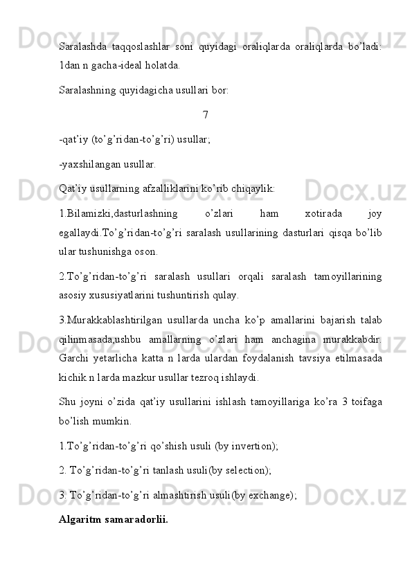 Saralashda   taqqoslashlar   soni   quyidagi   oraliqlarda   oraliqlarda   bo’ladi:
1dan n gacha-ideal holatda.
Saralashning quyidagicha usullari bor:
                                                    7
-qat’iy (to’g’ridan-to’g’ri) usullar;
-yaxshilangan usullar.
Qat’iy usullarning afzalliklarini ko’rib chiqaylik:
1.Bilamizki,dasturlashning   o’zlari   ham   xotirada   joy
egallaydi.To’g’ridan-to’g’ri   saralash   usullarining   dasturlari   qisqa   bo’lib
ular tushunishga oson.
2.To’g’ridan-to’g’ri   saralash   usullari   orqali   saralash   tamoyillarining
asosiy xususiyatlarini tushuntirish qulay.      
3.Murakkablashtirilgan   usullarda   uncha   ko’p   amallarini   bajarish   talab
qilinmasada,ushbu   amallarning   o’zlari   ham   anchagina   murakkabdir.
Garchi   yetarlicha   katta   n   larda   ulardan   foydalanish   tavsiya   etilmasada
kichik n larda mazkur usullar tezroq ishlaydi.
Shu   joyni   o’zida   qat’iy   usullarini   ishlash   tamoyillariga   ko’ra   3   toifaga
bo’lish mumkin.
1.To’g’ridan-to’g’ri qo’shish usuli (by invertion);
2. To’g’ridan-to’g’ri tanlash usuli(by selection);
3. To’g’ridan-to’g’ri almashtirish usuli(by exchange);
Algaritm samaradorlii. 