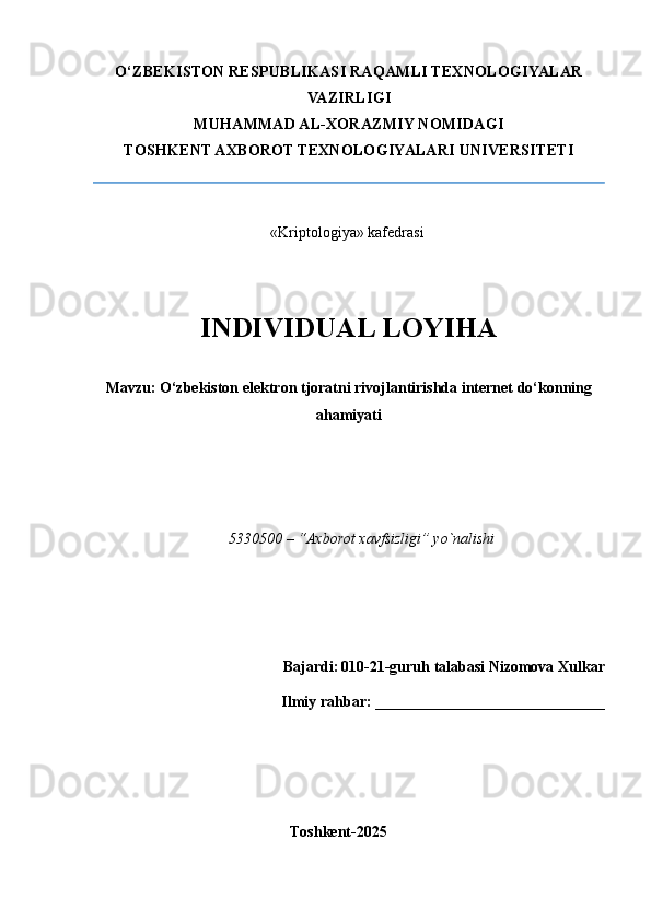 O‘ZBEKISTON RESPUBLIKASI RAQAMLI TEXNOLOGIYALAR
VAZIRLIGI
MUHAMMAD AL-XORAZMIY NOMIDAGI
TOSHKENT AXBOROT TEXNOLOGIYALARI UNIVERSITETI
                             
«Kriptologiya» kafеdrasi 
INDIVIDUAL LOYIHA
Mavzu: O‘zbekiston elektron tjoratni rivojlantirishda internet do‘konning
ahamiyati
                                                                                     
5330500 – “Axborot xavfsizligi” yo`nalishi 
                                  
  Bajardi:   010-21-guruh talabasi Nizomova Xulkar 
                                          Ilmiy rahbar:  ___________ ___________________
                                                  
                                              Toshkent-2025     