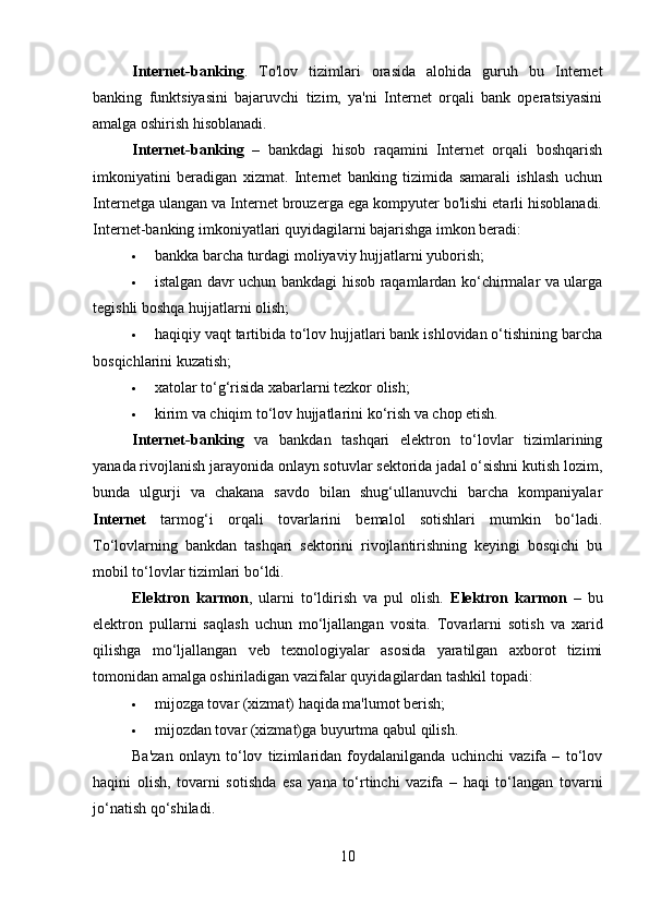 Internet-banking .   To'lov   tizimlari   orasida   alohida   guruh   bu   Internet
banking   funktsiyasini   bajaruvchi   tizim,   ya'ni   Internet   orqali   bank   operatsiyasini
amalga oshirish hisoblanadi.
Internet-banking   –   bankdagi   hisob   raqamini   Internet   orqali   boshqarish
imkoniyatini   beradigan   xizmat.   Internet   banking   tizimida   samarali   ishlash   uchun
Internetga ulangan va Internet brouzerga ega kompyuter bo'lishi etarli hisoblanadi.
Internet-banking imkoniyatlari quyidagilarni bajarishga imkon beradi:
 bankka barcha turdagi moliyaviy hujjatlarni yuborish;
 istalgan davr uchun bankdagi hisob raqamlardan ko‘chirmalar va ularga
tegishli boshqa hujjatlarni olish;
 haqiqiy vaqt tartibida to‘lov hujjatlari bank ishlovidan o‘tishining barcha
bosqichlarini kuzatish;
 xatolar to‘g‘risida xabarlarni tezkor olish;
 kirim va chiqim to‘lov hujjatlarini ko‘rish va chop etish.
Internet-banking   va   bankdan   tashqari   elektron   to‘lovlar   tizimlarining
yanada rivojlanish jarayonida onlayn sotuvlar sektorida jadal o‘sishni kutish lozim,
bunda   ulgurji   va   chakana   savdo   bilan   shug‘ullanuvchi   barcha   kompaniyalar
Internet   tarmog‘i   orqali   tovarlarini   bemalol   sotishlari   mumkin   bo‘ladi.
To‘lovlarning   bankdan   tashqari   sektorini   rivojlantirishning   keyingi   bosqichi   bu
mobil to‘lovlar tizimlari bo‘ldi.
Elektron   karmon ,   ularni   to‘ldirish   va   pul   olish.   Elektron   karmon   –   bu
elektron   pullarni   saqlash   uchun   mo‘ljallangan   vosita.   Tovarlarni   sotish   va   xarid
qilishga   mo‘ljallangan   veb   texnologiyalar   asosida   yaratilgan   axborot   tizimi
tomonidan amalga oshiriladigan vazifalar quyidagilardan tashkil topadi:
 mijozga tovar (xizmat) haqida ma'lumot berish;
 mijozdan tovar (xizmat)ga buyurtma qabul qilish.
Ba'zan   onlayn   to‘lov   tizimlaridan   foydalanilganda   uchinchi   vazifa   –   to‘lov
haqini   olish,   tovarni   sotishda   esa   yana   to‘rtinchi   vazifa   –   haqi   to‘langan   tovarni
jo‘natish qo‘shiladi.
10 