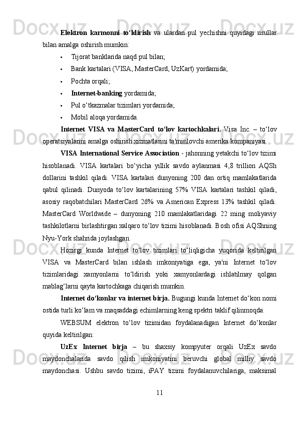 Elektron   karmonni   to‘ldirish   va   ulardan   pul   yechishni   quyidagi   usullar
bilan amalga oshirish mumkin:
 Tijorat banklarida naqd pul bilan;
 Bank kartalari (VISA, MasterCard, UzKart) yordamida;
 Pochta orqali;
 Internet-banking  yordamida;
 Pul o‘tkazmalar tizimlari yordamida;
 Mobil aloqa yordamida.
Internet   VISA   va   MasterCard   to‘lov   kartochkalari.   Visa   Inc.   –   to‘lov
operatsiyalarini amalga oshirish xizmatlarini ta'minlovchi amerika kompaniyasi.
VISA International Service Association  - jahonning yetakchi to‘lov tizimi
hisoblanadi.   VISA   kartalari   bo‘yicha   yillik   savdo   aylanmasi   4,8   trillion   AQSh
dollarini   tashkil   qiladi.   VISA   kartalari   dunyoning   200   dan   ortiq   mamlakatlarida
qabul   qilinadi.   Dunyoda   to‘lov   kartalarining   57%   VISA   kartalari   tashkil   qiladi,
asosiy   raqobatchilari   MasterCard   26%   va   American   Express   13%   tashkil   qiladi.
MasterCard   Worldwide   –   dunyoning   210   mamlakatlaridagi   22   ming   moliyaviy
tashkilotlarni birlashtirgan xalqaro to‘lov tizimi hisoblanadi. Bosh ofisi AQShning
Nyu-York shahrida joylashgan.
Hozirgi   kunda   Internet   to‘lov   tizimlari   to‘liqligicha   yuqorida   keltirilgan
VISA   va   MasterCard   bilan   ishlash   imkoniyatiga   ega,   ya'ni   Internet   to‘lov
tizimlaridagi   xamyonlarni   to‘ldirish   yoki   xamyonlardagi   ishlatilmay   qolgan
mablag‘larni qayta kartochkaga chiqarish mumkin.
Internet do‘konlar va internet birja.   Bugungi kunda Internet do‘kon nomi
ostida turli ko‘lam va maqsaddagi echimlarning keng spektri taklif qilinmoqda.
WEBSUM   elektron   to‘lov   tizimidan   foydalanadigan   Internet   do‘konlar
quyida keltirilgan:
UzEx   Internet   birja   –   bu   shaxsiy   kompyuter   orqali   UzEx   savdo
maydonchalarida   savdo   qilish   imkoniyatini   beruvchi   global   milliy   savdo
maydonchasi.   Ushbu   savdo   tizimi,   iPAY   tizimi   foydalanuvchilariga,   maksimal
11 