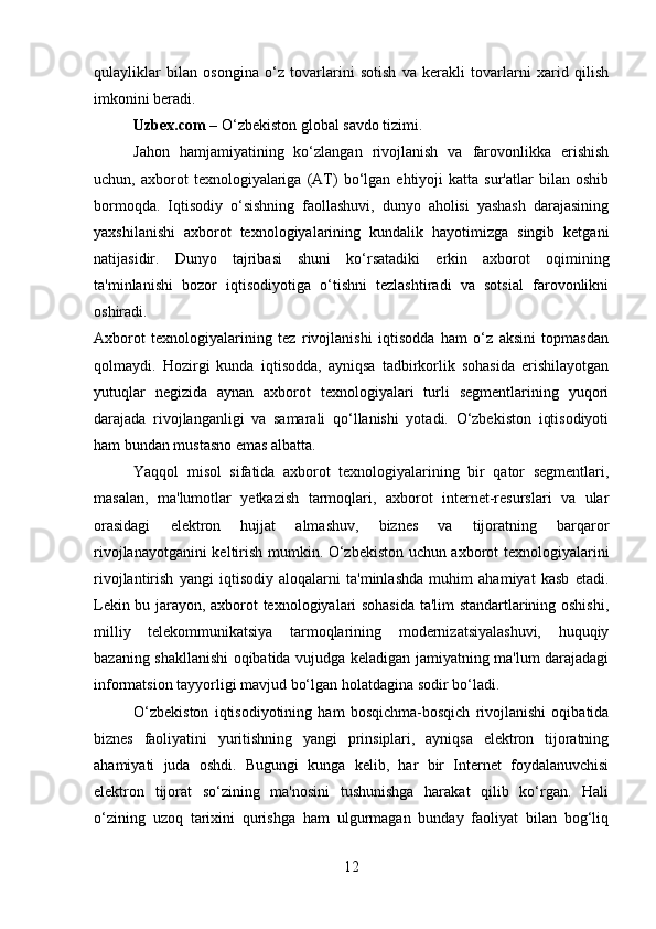 qulayliklar   bilan   osongina   o‘z   tovarlarini   sotish   va   kerakli   tovarlarni   xarid   qilish
imkonini beradi.
Uzbex.com  – O‘zbekiston global savdo tizimi.
Jahon   hamjamiyatining   ko‘zlangan   rivojlanish   va   farovonlikka   erishish
uchun,  axborot   texnologiyalariga   (AT)   bo‘lgan  ehtiyoji   katta  sur'atlar   bilan  oshib
bormoqda.   Iqtisodiy   o‘sishning   faollashuvi,   dunyo   aholisi   yashash   darajasining
yaxshilanishi   axborot   texnologiyalarining   kundalik   hayotimizga   singib   ketgani
natijasidir.   Dunyo   tajribasi   shuni   ko‘rsatadiki   erkin   axborot   oqimining
ta'minlanishi   bozor   iqtisodiyotiga   o‘tishni   tezlashtiradi   va   sotsial   farovonlikni
oshiradi.
Axborot   texnologiyalarining   tez   rivojlanishi   iqtisodda   ham   o‘z   aksini   topmasdan
qolmaydi.   Hozirgi   kunda   iqtisodda,   ayniqsa   tadbirkorlik   sohasida   erishilayotgan
yutuqlar   negizida   aynan   axborot   texnologiyalari   turli   segmentlarining   yuqori
darajada   rivojlanganligi   va   samarali   qo‘llanishi   yotadi.   O‘zbekiston   iqtisodiyoti
ham bundan mustasno emas albatta. 
Yaqqol   misol   sifatida   axborot   texnologiyalarining   bir   qator   segmentlari,
masalan,   ma'lumotlar   yetkazish   tarmoqlari,   axborot   internet-resurslari   va   ular
orasidagi   elektron   hujjat   almashuv,   biznes   va   tijoratning   barqaror
rivojlanayotganini keltirish mumkin. O‘zbekiston uchun axborot texnologiyalarini
rivojlantirish   yangi   iqtisodiy   aloqalarni   ta'minlashda   muhim   ahamiyat   kasb   etadi.
Lekin bu jarayon, axborot texnologiyalari sohasida ta'lim standartlarining oshishi,
milliy   telekommunikatsiya   tarmoqlarining   modernizatsiyalashuvi,   huquqiy
bazaning shakllanishi oqibatida vujudga keladigan jamiyatning ma'lum darajadagi
informatsion tayyorligi mavjud bo‘lgan holatdagina sodir bo‘ladi.
O‘zbekiston   iqtisodiyotining   ham   bosqichma-bosqich   rivojlanishi   oqibatida
biznes   faoliyatini   yuritishning   yangi   prinsiplari,   ayniqsa   elektron   tijoratning
ahamiyati   juda   oshdi.   Bugungi   kunga   kelib,   har   bir   Internet   foydalanuvchisi
elektron   tijorat   so‘zining   ma'nosini   tushunishga   harakat   qilib   ko‘rgan.   Hali
o‘zining   uzoq   tarixini   qurishga   ham   ulgurmagan   bunday   faoliyat   bilan   bog‘liq
12 