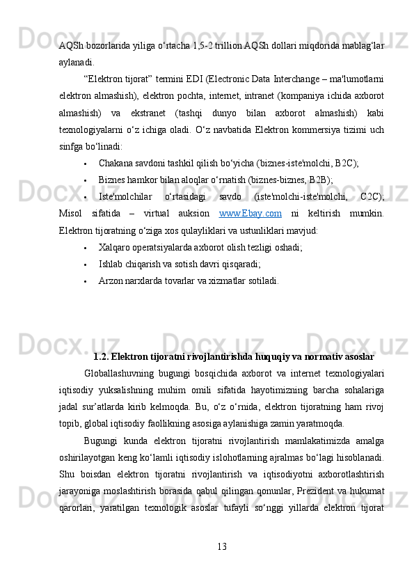 AQSh bozorlarida yiliga o‘rtacha 1,5-2 trillion AQSh dollari miqdorida mablag‘lar
aylanadi.
“Elektron tijorat” termini EDI (Electronic Data Interchange – ma'lumotlarni
elektron almashish), elektron pochta, internet, intranet (kompaniya ichida axborot
almashish)   va   ekstranet   (tashqi   dunyo   bilan   axborot   almashish)   kabi
texnologiyalarni   o‘z   ichiga   oladi.   O‘z   navbatida   Elektron   kommersiya   tizimi   uch
sinfga bo‘linadi:
 Chakana savdoni tashkil qilish bo‘yicha (biznes-iste'molchi, B2C);
 Biznes hamkor bilan aloqlar o‘rnatish (biznes-biznes, B2B);
 Iste'molchilar   o‘rtasidagi   savdo   (iste'molchi-iste'molchi,   C2C);
Misol   sifatida   –   virtual   auksion   www.Ebay.com   ni   keltirish   mumkin.
Elektron tijoratning o‘ziga xos qulayliklari va ustunliklari mavjud:
 Xalqaro operatsiyalarda axborot olish tezligi oshadi;
 Ishlab chiqarish va sotish davri qisqaradi;
 Arzon narxlarda tovarlar va xizmatlar sotiladi.
1.2. Elektron tijoratni rivojlantirishda huquqiy va normativ asoslar
Globallashuvning   bugungi   bosqichida   axborot   va   internet   texnologiyalari
iqtisodiy   yuksalishning   muhim   omili   sifatida   hayotimizning   barcha   sohalariga
jadal   sur’atlarda   kirib   kelmoqda.   Bu,   o‘z   o‘rnida,   elektron   tijoratning   ham   rivoj
topib, global iqtisodiy faollikning asosiga aylanishiga zamin yaratmoqda.
Bugungi   kunda   elektron   tijoratni   rivojlantirish   mamlakatimizda   amalga
oshirilayotgan keng ko‘lamli iqtisodiy islohotlarning ajralmas bo‘lagi hisoblanadi.
Shu   boisdan   elektron   tijoratni   rivojlantirish   va   iqtisodiyotni   axborotlashtirish
jarayoniga   moslashtirish   borasida   qabul   qilingan   qonunlar,   Prezident   va   hukumat
qarorlari,   yaratilgan   texnologik   asoslar   tufayli   so‘nggi   yillarda   elektron   tijorat
13 