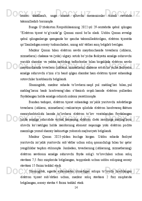 bozori   shakllanib,   unga   xizmat   qiluvchi   mexanizmlar   tizimli   ravishda
takomillashib bormoqda.
Bunga   O‘zbekiston   Respublikasining   2022-yil   29-sentabrda   qabul   qilingan
“Elektron   tijorat   to‘g‘risida”gi   Qonuni   misol   bo‘la   oladi.   Ushbu   Qonun   avvalgi
qabul   qilinganlariga   qaraganda   bir   qancha   takomillashtirilgan,   elektron   tijoratda
qo‘llaniladigan asosiy tushunchalari, uning sub’ektlari aniq belgilab berilgan.
Mazkur   Qonun   bilan   elektron   savdo   maydonchasida   tovarlarni   (ishlarni,
xizmatlarni) chakana va (yoki) ulgurji sotish bo‘yicha faoliyatni amalga oshiruvchi
yuridik   shaxslar   va   yakka   tartibdagi   tadbirkorlar   bilan   birgalikda   elektron   savdo
maydonchasida tovarlarni (ishlarni, xizmatlarni) chakana sotish bo‘yicha faoliyatni
amalga oshiruvchi   o‘zini o‘zi band qilgan shaxslar   ham elektron tijorat sohasidagi
sotuvchilar hisoblanishi belgilandi.
Shuningdek,   mazkur   sohada   to‘lovlarni   naqd   pul   mablag‘lari   bilan,   pul
mablag‘larini   bank   hisobvarag‘idan   o‘tkazish   orqali   hamda   elektron   pullardan
foydalangan holda   amalga oshirish imkoni yaratilmoqda.
Bundan   tashqari,   elektron   tijorat   sohasidagi   xo‘jalik   yurituvchi   subektlarga
tovarlarni   (ishlarni,   xizmatlarni)   realizatsiya   qilishda   elektron   hisobvaraq-faktura
rasmiylashtirilishi   hamda   to‘lovlarni   elektron   to‘lov   vositalaridan   foydalangan
holda   amalga   oshirishda   virtual   kassaning   elektron   cheki   xaridorga   mablag‘larni
oluvchi   ko‘rsatilgan   holda   xaridorning   abonent   raqamiga   yoki   elektron   pochta
manziliga yoxud shaxsiy kabinetiga yuborish majburiyati belgilandi.
Mazkur   Qonun   2023-yildan   kuchga   kirg an.   Ushbu   sohada   faoliyat
yurituvchi   xo‘jalik   yurituvchi   sub’ektlar   uchun   soliq   qonunchiligi   bilan   bir   qator
yengilliklar   taqdim   etilmoqda.   Jumladan,   tovarlarning   (ishlarning,   xizmatlarning)
elektron   savdosini   amalga   oshiruvchi   foyda   solig‘i   to‘lovchilari   uchun   soliq
stavkasi  7,5 foiz miqdorida belgilangan, taqqoslash uchun ushbu soliqning asosiy
stavkasi 15 foizni tashkil etadi.
Shuningdek,   agarda   aylanmadan   olinadigan   soliqni   to‘lovchi   hisoblangan
elektron   tijorat   sub’ektlari   uchun,   mazkur   soliq   stavkasi   2   foiz   miqdorida
belgilangan, asosiy stavka 4 foizni tashkil etadi.
14 