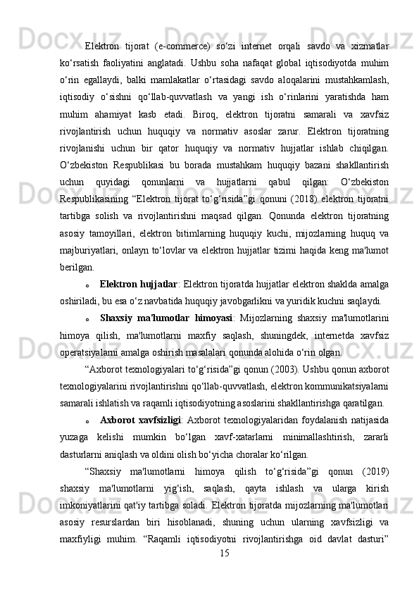 Elektron   tijorat   (e-commerce)   so‘zi   internet   orqali   savdo   va   xizmatlar
ko‘rsatish   faoliyatini   anglatadi.   Ushbu   soha   nafaqat   global   iqtisodiyotda   muhim
o‘rin   egallaydi,   balki   mamlakatlar   o‘rtasidagi   savdo   aloqalarini   mustahkamlash,
iqtisodiy   o‘sishni   qo‘llab-quvvatlash   va   yangi   ish   o‘rinlarini   yaratishda   ham
muhim   ahamiyat   kasb   etadi.   Biroq,   elektron   tijoratni   samarali   va   xavfsiz
rivojlantirish   uchun   huquqiy   va   normativ   asoslar   zarur.   Elektron   tijoratning
rivojlanishi   uchun   bir   qator   huquqiy   va   normativ   hujjatlar   ishlab   chiqilgan.
O‘zbekiston   Respublikasi   bu   borada   mustahkam   huquqiy   bazani   shakllantirish
uchun   quyidagi   qonunlarni   va   hujjatlarni   qabul   qilgan:   O‘zbekiston
Respublikasining   “Elektron   tijorat   to‘g‘risida”gi   qonuni   (2018)   elektron   tijoratni
tartibga   solish   va   rivojlantirishni   maqsad   qilgan.   Qonunda   elektron   tijoratning
asosiy   tamoyillari,   elektron   bitimlarning   huquqiy   kuchi,   mijozlarning   huquq   va
majburiyatlari, onlayn to‘lovlar  va elektron hujjatlar tizimi  haqida keng ma'lumot
berilgan.
o Elektron hujjatlar : Elektron tijoratda hujjatlar elektron shaklda amalga
oshiriladi, bu esa o‘z navbatida huquqiy javobgarlikni va yuridik kuchni saqlaydi.
o Shaxsiy   ma'lumotlar   himoyasi :   Mijozlarning   shaxsiy   ma'lumotlarini
himoya   qilish,   ma'lumotlarni   maxfiy   saqlash,   shuningdek,   internetda   xavfsiz
operatsiyalarni amalga oshirish masalalari qonunda alohida o‘rin olgan.
“Axborot texnologiyalari to‘g‘risida”gi qonun (2003).   Ushbu qonun axborot
texnologiyalarini rivojlantirishni qo‘llab-quvvatlash, elektron kommunikatsiyalarni
samarali ishlatish va raqamli iqtisodiyotning asoslarini shakllantirishga qaratilgan.
o Axborot   xavfsizligi :   Axborot   texnologiyalaridan   foydalanish   natijasida
yuzaga   kelishi   mumkin   bo‘lgan   xavf-xatarlarni   minimallashtirish,   zararli
dasturlarni aniqlash va oldini olish bo‘yicha choralar ko‘rilgan.
“Shaxsiy   ma'lumotlarni   himoya   qilish   to‘g‘risida”gi   qonun   (2019)
shaxsiy   ma'lumotlarni   yig‘ish,   saqlash,   qayta   ishlash   va   ularga   kirish
imkoniyatlarini  qat'iy tartibga soladi. Elektron tijoratda mijozlarning ma'lumotlari
asosiy   resurslardan   biri   hisoblanadi,   shuning   uchun   ularning   xavfsizligi   va
maxfiyligi   muhim.   “Raqamli   iqtisodiyotni   rivojlantirishga   oid   davlat   dasturi”
15 