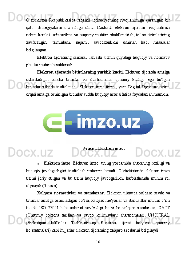 O‘zbekiston   Respublikasida   raqamli   iqtisodiyotning   rivojlanishiga   qaratilgan   bir
qator   strategiyalarni   o‘z   ichiga   oladi.   Dasturda   elektron   tijoratni   rivojlantirish
uchun kerakli  infratuzilma va huquqiy muhitni  shakllantirish, to‘lov tizimlarining
xavfsizligini   ta'minlash,   raqamli   savodxonlikni   oshirish   kabi   masalalar
belgilangan.
Elektron   tijoratning   samarali   ishlashi   uchun   quyidagi   huquqiy   va   normativ
jihatlar muhim hisoblanadi:
Elektron tijoratda bitimlarning yuridik kuchi .   Elektron tijoratda amalga
oshiriladigan   barcha   bitimlar   va   shartnomalar   qonuniy   kuchga   ega   bo‘lgan
hujjatlar  sifatida  tasdiqlanadi. Elektron imzo tizimi, ya'ni  Digital  Signature tizimi
orqali amalga oshirilgan bitimlar sudda huquqiy asos sifatida foydalanish mumkin.
3-rasm.   Elektron imzo.
o Elektron   imzo :   Elektron   imzo,   uning   yordamida   shaxsning   roziligi   va
huquqiy   javobgarligini   tasdiqlash   imkonini   beradi.   O‘zbekistonda   elektron   imzo
tizimi   joriy   etilgan   va   bu   tizim   huquqiy   javobgarlikni   kafolatlashda   muhim   rol
o‘ynaydi (3-rasm).
Xalqaro   normativlar   va   standartar .   Elektron   tijoratda   xalqaro   savdo   va
bitimlar amalga oshiriladigan bo‘lsa, xalqaro me'yorlar va standartlar muhim o‘rin
tutadi.   ISO   27001   kabi   axborot   xavfsizligi   bo‘yicha   xalqaro   standartlar,   GATT
(Umumiy   bojxona   tariflari   va   savdo   kelishuvlari)   shartnomalari,   UNCITRAL
(Birlashgan   Millatlar   Tashkilotining   Elektron   tijorat   bo‘yicha   qonuniy
ko‘rsatmalari) kabi hujjatlar elektron tijoratning xalqaro asoslarini belgilaydi
16 