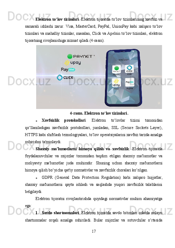 Elektron to‘lov tizimlari .   Elektron tijoratda to‘lov tizimlarining xavfsiz va
samarali   ishlashi   zarur.   Visa,   MasterCard,   PayPal,   UnionPay   kabi   xalqaro   to‘lov
tizimlari va mahalliy tizimlar, masalan, Click va Apelsin to‘lov tizimlari, elektron
tijoratning rivojlanishiga xizmat qiladi. (4-rasm).
4-rasm.   Elektron to‘lov tizimlari .
o Xavfsizlik   protokollari :   Elektron   to‘lovlar   tizimi   tomonidan
qo‘llaniladigan   xavfsizlik   protokollari,   jumladan,   SSL   (Secure   Sockets   Layer),
HTTPS kabi shifrlash texnologiyalari, to‘lov operatsiyalarini xavfsiz tarzda amalga
oshirishni ta'minlaydi.
Shaxsiy   ma'lumotlarni   himoya   qilish   va   xavfsizlik .   Elektron   tijoratda
foydalanuvchilar   va   mijozlar   tomonidan   taqdim   etilgan   shaxsiy   ma'lumotlar   va
moliyaviy   ma'lumotlar   juda   muhimdir.   Shuning   uchun   shaxsiy   ma'lumotlarni
himoya qilish bo‘yicha qat'iy normativlar va xavfsizlik choralari ko‘rilgan.
o GDPR   (General   Data   Protection   Regulation)   kabi   xalqaro   hujjatlar,
shaxsiy   ma'lumotlarni   qayta   ishlash   va   saqlashda   yuqori   xavfsizlik   talablarini
belgilaydi.
Elektron   tijoratni   rivojlantirishda   quyidagi   normativlar   muhim   ahamiyatga
ega:
1. Savdo shartnomalari .   Elektron tijoratda savdo  bitimlari odatda onlayn
shartnomalar   orqali   amalga   oshiriladi.   Bular   mijozlar   va   sotuvchilar   o‘rtasida
17 