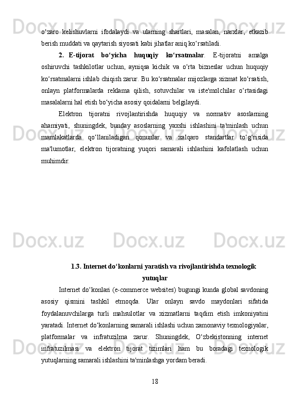 o‘zaro   kelishuvlarni   ifodalaydi   va   ularning   shartlari,   masalan,   narxlar,   etkazib
berish muddati va qaytarish siyosati kabi jihatlar aniq ko‘rsatiladi.
2. E-tijorat   bo‘yicha   huquqiy   ko‘rsatmalar .   E-tijoratni   amalga
oshiruvchi   tashkilotlar   uchun,   ayniqsa   kichik   va   o‘rta   bizneslar   uchun   huquqiy
ko‘rsatmalarni ishlab chiqish zarur. Bu ko‘rsatmalar mijozlarga xizmat ko‘rsatish,
onlayn   platformalarda   reklama   qilish,   sotuvchilar   va   iste'molchilar   o‘rtasidagi
masalalarni hal etish bo‘yicha asosiy qoidalarni belgilaydi.
Elektron   tijoratni   rivojlantirishda   huquqiy   va   normativ   asoslarning
ahamiyati,   shuningdek,   bunday   asoslarning   yaxshi   ishlashini   ta'minlash   uchun
mamlakatlarda   qo‘llaniladigan   qonunlar   va   xalqaro   standartlar   to‘g‘risida
ma'lumotlar,   elektron   tijoratning   yuqori   samarali   ishlashini   kafolatlash   uchun
muhimdir.
1.3. Internet do‘konlarni yaratish va rivojlantirishda texnologik
yutuqlar
Internet do‘konlari (e-commerce websites) bugungi kunda global savdoning
asosiy   qismini   tashkil   etmoqda.   Ular   onlayn   savdo   maydonlari   sifatida
foydalanuvchilarga   turli   mahsulotlar   va   xizmatlarni   taqdim   etish   imkoniyatini
yaratadi. Internet do‘konlarning samarali ishlashi uchun zamonaviy texnologiyalar,
platformalar   va   infratuzilma   zarur.   Shuningdek,   O‘zbekistonning   internet
infratuzilmasi   va   elektron   tijorat   tizimlari   ham   bu   boradagi   texnologik
yutuqlarning samarali ishlashini ta'minlashga yordam beradi.
18 