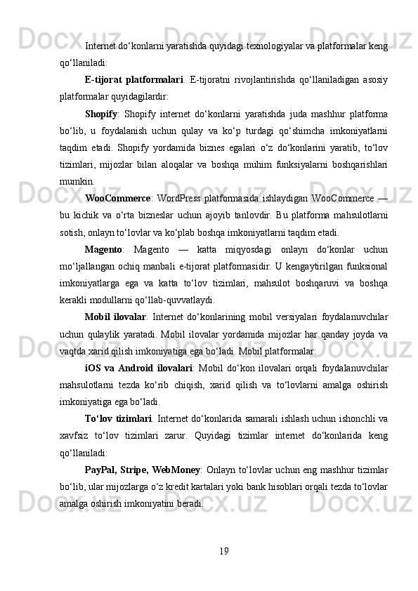 Internet do‘konlarni yaratishda quyidagi texnologiyalar va platformalar keng
qo‘llaniladi:
E-tijorat   platformalari .   E-tijoratni   rivojlantirishda   qo‘llaniladigan   asosiy
platformalar quyidagilardir:
Shopify :   Shopify   internet   do‘konlarni   yaratishda   juda   mashhur   platforma
bo‘lib,   u   foydalanish   uchun   qulay   va   ko‘p   turdagi   qo‘shimcha   imkoniyatlarni
taqdim   etadi.   Shopify   yordamida   biznes   egalari   o‘z   do‘konlarini   yaratib,   to‘lov
tizimlari,   mijozlar   bilan   aloqalar   va   boshqa   muhim   funksiyalarni   boshqarishlari
mumkin.
WooCommerce :   WordPress   platformasida   ishlaydigan   WooCommerce   —
bu   kichik   va   o‘rta   bizneslar   uchun   ajoyib   tanlovdir.   Bu   platforma   mahsulotlarni
sotish, onlayn to‘lovlar va ko‘plab boshqa imkoniyatlarni taqdim etadi.
Magento :   Magento   —   katta   miqyosdagi   onlayn   do‘konlar   uchun
mo‘ljallangan   ochiq   manbali   e-tijorat   platformasidir.   U   kengaytirilgan   funksional
imkoniyatlarga   ega   va   katta   to‘lov   tizimlari,   mahsulot   boshqaruvi   va   boshqa
kerakli modullarni qo‘llab-quvvatlaydi.
Mobil   ilovalar .   Internet   do‘konlarining   mobil   versiyalari   foydalanuvchilar
uchun   qulaylik   yaratadi.   Mobil   ilovalar   yordamida   mijozlar   har   qanday   joyda   va
vaqtda xarid qilish imkoniyatiga ega bo‘ladi. Mobil platformalar:
iOS   va   Android   ilovalari :   Mobil   do‘kon   ilovalari   orqali   foydalanuvchilar
mahsulotlarni   tezda   ko‘rib   chiqish,   xarid   qilish   va   to‘lovlarni   amalga   oshirish
imkoniyatiga ega bo‘ladi.
To‘lov tizimlari .   Internet do‘konlarida samarali  ishlash uchun ishonchli va
xavfsiz   to‘lov   tizimlari   zarur.   Quyidagi   tizimlar   internet   do‘konlarida   keng
qo‘llaniladi:
PayPal, Stripe, WebMoney : Onlayn to‘lovlar uchun eng mashhur tizimlar
bo‘lib, ular mijozlarga o‘z kredit kartalari yoki bank hisoblari orqali tezda to‘lovlar
amalga oshirish imkoniyatini beradi.
19 