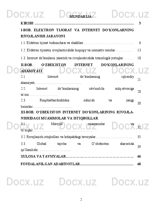 MUNDARIJA:
KIRISH ................................................................................................................ 3
I-BOB.   ELEKTRON   TIJORAT   VA   INTERNET   DO‘KONLARNING
RIVOJLANISH JARAYONI
1.1.   Elektron tijorat tushunchasi va shakllari ……………………………………. 6
1.2.  Elektron tijoratni rivojlantirishda huquqiy va normativ asoslar …………… 13
1.3.   Internet do‘konlarni yaratish va rivojlantirishda texnologik yutuqlar……… 18
II-BOB.   O‘ZBEKISTON   INTERNET   DO‘KONLARINING
AHAMIYATI
2.1.   Internet   do‘konlarning   iqtisodiy
ahamiyati..................................................... 21
2.2.   Internet   do‘konlarining   iste'molchi   xulq-atvoriga
ta’siri……………………. 28
2.3.   Raqobatbardoshlikni   oshirish   va   yangi
bozorlar............................................. 30
III-BOB.   O‘ZBEKISTON   INTERNET   DO‘KONLARINING   RIVOJLA-
NISHIDAGI MUAMMOLAR VA ISTIQBOLLAR
3.1.   Mavjud   muammolar   va
to‘siqlar……………………………………………. 32
3.2.   Rivojlanish istiqbollari va kelajakdagi tavsiyalar........................................... 35
3.3.   Global   tajriba   va   O‘zbekiston   sharoitida
qo‘llanilishi..................................... 39
XULOSA  VA TAVSIYALAR………….……………………………………... 46
FOYDALANILGAN ADABIYOTLAR............................................................ 48
2 