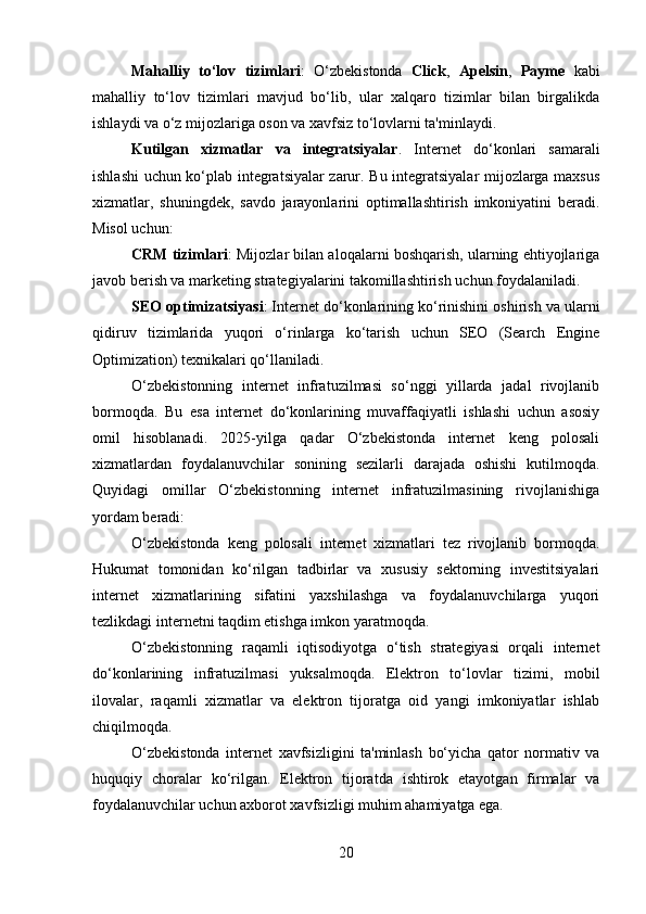 Mahalliy   to‘lov   tizimlari :   O‘zbekistonda   Click ,   Apelsin ,   Payme   kabi
mahalliy   to‘lov   tizimlari   mavjud   bo‘lib,   ular   xalqaro   tizimlar   bilan   birgalikda
ishlaydi va o‘z mijozlariga oson va xavfsiz to‘lovlarni ta'minlaydi.
Kutilgan   xizmatlar   va   integratsiyalar .   Internet   do‘konlari   samarali
ishlashi uchun ko‘plab integratsiyalar zarur. Bu integratsiyalar mijozlarga maxsus
xizmatlar,   shuningdek,   savdo   jarayonlarini   optimallashtirish   imkoniyatini   beradi.
Misol uchun:
CRM tizimlari : Mijozlar bilan aloqalarni boshqarish, ularning ehtiyojlariga
javob berish va marketing strategiyalarini takomillashtirish uchun foydalaniladi.
SEO optimizatsiyasi : Internet do‘konlarining ko‘rinishini oshirish va ularni
qidiruv   tizimlarida   yuqori   o‘rinlarga   ko‘tarish   uchun   SEO   (Search   Engine
Optimization) texnikalari qo‘llaniladi.
O‘zbekistonning   internet   infratuzilmasi   so‘nggi   yillarda   jadal   rivojlanib
bormoqda.   Bu   esa   internet   do‘konlarining   muvaffaqiyatli   ishlashi   uchun   asosiy
omil   hisoblanadi.   2025-yilga   qadar   O‘zbekistonda   internet   keng   polosali
xizmatlardan   foydalanuvchilar   sonining   sezilarli   darajada   oshishi   kutilmoqda.
Quyidagi   omillar   O‘zbekistonning   internet   infratuzilmasining   rivojlanishiga
yordam beradi:
O‘zbekistonda   keng   polosali   internet   xizmatlari   tez   rivojlanib   bormoqda.
Hukumat   tomonidan   ko‘rilgan   tadbirlar   va   xususiy   sektorning   investitsiyalari
internet   xizmatlarining   sifatini   yaxshilashga   va   foydalanuvchilarga   yuqori
tezlikdagi internetni taqdim etishga imkon yaratmoqda.
O‘zbekistonning   raqamli   iqtisodiyotga   o‘tish   strategiyasi   orqali   internet
do‘konlarining   infratuzilmasi   yuksalmoqda.   Elektron   to‘lovlar   tizimi,   mobil
ilovalar,   raqamli   xizmatlar   va   elektron   tijoratga   oid   yangi   imkoniyatlar   ishlab
chiqilmoqda.
O‘zbekistonda   internet   xavfsizligini   ta'minlash   bo‘yicha   qator   normativ   va
huquqiy   choralar   ko‘rilgan.   Elektron   tijoratda   ishtirok   etayotgan   firmalar   va
foydalanuvchilar uchun axborot xavfsizligi muhim ahamiyatga ega.
20 