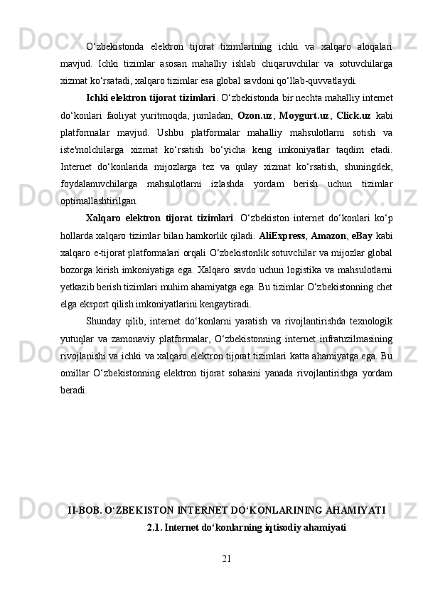 O‘zbekistonda   elektron   tijorat   tizimlarining   ichki   va   xalqaro   aloqalari
mavjud.   Ichki   tizimlar   asosan   mahalliy   ishlab   chiqaruvchilar   va   sotuvchilarga
xizmat ko‘rsatadi, xalqaro tizimlar esa global savdoni qo‘llab-quvvatlaydi.
Ichki elektron tijorat tizimlari . O‘zbekistonda bir nechta mahalliy internet
do‘konlari   faoliyat   yuritmoqda,   jumladan,   Ozon.uz ,   Moygurt.uz ,   Click.uz   kabi
platformalar   mavjud.   Ushbu   platformalar   mahalliy   mahsulotlarni   sotish   va
iste'molchilarga   xizmat   ko‘rsatish   bo‘yicha   keng   imkoniyatlar   taqdim   etadi.
Internet   do‘konlarida   mijozlarga   tez   va   qulay   xizmat   ko‘rsatish,   shuningdek,
foydalanuvchilarga   mahsulotlarni   izlashda   yordam   berish   uchun   tizimlar
optimallashtirilgan.
Xalqaro   elektron   tijorat   tizimlari .   O‘zbekiston   internet   do‘konlari   ko‘p
hollarda xalqaro tizimlar bilan hamkorlik qiladi.   AliExpress ,   Amazon ,   eBay   kabi
xalqaro e-tijorat platformalari orqali O‘zbekistonlik sotuvchilar va mijozlar global
bozorga kirish imkoniyatiga ega. Xalqaro savdo uchun logistika va mahsulotlarni
yetkazib berish tizimlari muhim ahamiyatga ega. Bu tizimlar O‘zbekistonning chet
elga eksport qilish imkoniyatlarini kengaytiradi.
Shunday   qilib,   internet   do‘konlarni   yaratish   va   rivojlantirishda   texnologik
yutuqlar   va   zamonaviy   platformalar,   O‘zbekistonning   internet   infratuzilmasining
rivojlanishi va ichki va xalqaro elektron tijorat tizimlari katta ahamiyatga ega. Bu
omillar   O‘zbekistonning   elektron   tijorat   sohasini   yanada   rivojlantirishga   yordam
beradi.
II-BOB. O‘ZBEKISTON INTERNET DO‘KONLARINING AHAMIYATI
2.1.   Internet do‘konlarning iqtisodiy ahamiyati
21 