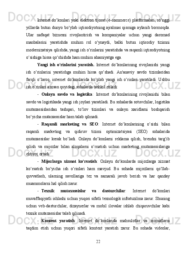 Internet do‘konlari yoki elektron tijorat (e-commerce) platformalari, so‘nggi
yillarda butun dunyo bo‘ylab iqtisodiyotning ajralmas qismiga aylanib bormoqda.
Ular   nafaqat   biznesni   rivojlantirish   va   kompaniyalar   uchun   yangi   daromad
manbalarini   yaratishda   muhim   rol   o‘ynaydi,   balki   butun   iqtisodiy   tizimni
modernizatsiya qilishda, yangi ish o‘rinlarini yaratishda va raqamli iqtisodiyotning
o‘sishiga hissa qo‘shishda ham muhim ahamiyatga ega.
Yangi   ish   o‘rinlarini   yaratish .   Internet   do‘konlarining   rivojlanishi   yangi
ish   o‘rinlarini   yaratishga   muhim   hissa   qo‘shadi.   An'anaviy   savdo   tizimlaridan
farqli   o‘laroq,   internet   do‘konlarida   ko‘plab   yangi   ish   o‘rinlari   yaratiladi.   Ushbu
ish o‘rinlari asosan quyidagi sohalarda tashkil etiladi:
- Onlayn   savdo   va   logistika :   Internet   do‘konlarining   rivojlanishi   bilan
savdo va logistikada yangi ish joylari yaratiladi. Bu sohalarda sotuvchilar, logistika
mutaxassislaridan   tashqari,   to‘lov   tizimlari   va   onlayn   xaridlarni   boshqarish
bo‘yicha mutaxassislar ham talab qilinadi.
- Raqamli   marketing   va   SEO :   Internet   do‘konlarining   o‘sishi   bilan
raqamli   marketing   va   qidiruv   tizimi   optimizatsiyasi   (SEO)   sohalarida
mutaxassislar   kerak   bo‘ladi.   Onlayn   do‘konlarni   reklama   qilish,   brendni   targ‘ib
qilish   va   mijozlar   bilan   aloqalarni   o‘rnatish   uchun   marketing   mutaxassislariga
ehtiyoj ortadi.
- Mijozlarga   xizmat   ko‘rsatish :   Onlayn   do‘konlarda   mijozlarga   xizmat
ko‘rsatish   bo‘yicha   ish   o‘rinlari   ham   mavjud.   Bu   sohada   mijozlarni   qo‘llab-
quvvatlash,   ularning   savollariga   tez   va   samarali   javob   berish   va   har   qanday
muammolarni hal qilish zarur.
- Texnik   mutaxassislar   va   dasturchilar :   Internet   do‘konlari
muvaffaqiyatli ishlashi uchun yuqori sifatli texnologik infratuzilma zarur. Shuning
uchun   veb-dasturchilar,   dizaynerlar   va   mobil   ilovalar   ishlab   chiqaruvchilar   kabi
texnik mutaxassislar talab qilinadi.
- Kontent   yaratish :   Internet   do‘konlarida   mahsulotlar   va   xizmatlarni
taqdim   etish   uchun   yuqori   sifatli   kontent   yaratish   zarur.   Bu   sohada   videolar,
22 