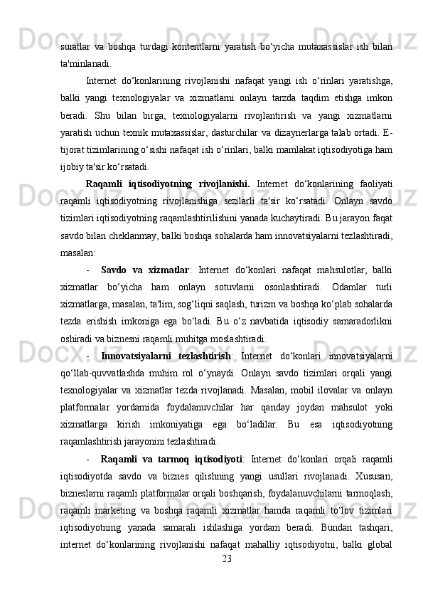 suratlar   va   boshqa   turdagi   kontentlarni   yaratish   bo‘yicha   mutaxassislar   ish   bilan
ta'minlanadi.
Internet   do‘konlarining   rivojlanishi   nafaqat   yangi   ish   o‘rinlari   yaratishga,
balki   yangi   texnologiyalar   va   xizmatlarni   onlayn   tarzda   taqdim   etishga   imkon
beradi.   Shu   bilan   birga,   texnologiyalarni   rivojlantirish   va   yangi   xizmatlarni
yaratish uchun texnik mutaxassislar, dasturchilar va dizaynerlarga talab ortadi. E-
tijorat tizimlarining o‘sishi nafaqat ish o‘rinlari, balki mamlakat iqtisodiyotiga ham
ijobiy ta'sir ko‘rsatadi.
Raqamli   iqtisodiyotning   rivojlanishi.   Internet   do‘konlarining   faoliyati
raqamli   iqtisodiyotning   rivojlanishiga   sezilarli   ta'sir   ko‘rsatadi.   Onlayn   savdo
tizimlari iqtisodiyotning raqamlashtirilishini yanada kuchaytiradi. Bu jarayon faqat
savdo bilan cheklanmay, balki boshqa sohalarda ham innovatsiyalarni tezlashtiradi,
masalan:
- Savdo   va   xizmatlar :   Internet   do‘konlari   nafaqat   mahsulotlar,   balki
xizmatlar   bo‘yicha   ham   onlayn   sotuvlarni   osonlashtiradi.   Odamlar   turli
xizmatlarga, masalan, ta'lim, sog‘liqni saqlash, turizm va boshqa ko‘plab sohalarda
tezda   erishish   imkoniga   ega   bo‘ladi.   Bu   o‘z   navbatida   iqtisodiy   samaradorlikni
oshiradi va biznesni raqamli muhitga moslashtiradi.
- Innovatsiyalarni   tezlashtirish :   Internet   do‘konlari   innovatsiyalarni
qo‘llab-quvvatlashda   muhim   rol   o‘ynaydi.   Onlayn   savdo   tizimlari   orqali   yangi
texnologiyalar   va   xizmatlar   tezda   rivojlanadi.   Masalan,   mobil   ilovalar   va   onlayn
platformalar   yordamida   foydalanuvchilar   har   qanday   joydan   mahsulot   yoki
xizmatlarga   kirish   imkoniyatiga   ega   bo‘ladilar.   Bu   esa   iqtisodiyotning
raqamlashtirish jarayonini tezlashtiradi.
- Raqamli   va   tarmoq   iqtisodiyoti :   Internet   do‘konlari   orqali   raqamli
iqtisodiyotda   savdo   va   biznes   qilishning   yangi   usullari   rivojlanadi.   Xususan,
bizneslarni raqamli platformalar orqali boshqarish, foydalanuvchilarni tarmoqlash,
raqamli   marketing   va   boshqa   raqamli   xizmatlar   hamda   raqamli   to‘lov   tizimlari
iqtisodiyotning   yanada   samarali   ishlashiga   yordam   beradi.   Bundan   tashqari,
internet   do‘konlarining   rivojlanishi   nafaqat   mahalliy   iqtisodiyotni,   balki   global
23 