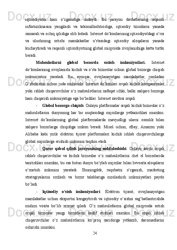 iqtisodiyotni   ham   o‘zgarishga   undaydi.   Bu   jarayon   davlatlarning   raqamli
infratuzilmasini   yangilash   va   takomillashtirishga,   iqtisodiy   tizimlarni   yanada
samarali va ochiq qilishga olib keladi. Internet do‘konlarining iqtisodiyotdagi o‘rni
va   ulushining   ortishi   mamlakatlar   o‘rtasidagi   iqtisodiy   aloqalarni   yanada
kuchaytiradi va raqamli iqtisodiyotning global miqyosda rivojlanishiga katta turtki
beradi.
Mahsulotlarni   global   bozorda   sotish   imkoniyatlari .   Internet
do‘konlarining rivojlanishi kichik va o‘rta bizneslar uchun global bozorga chiqish
imkoniyatini   yaratadi.   Bu,   ayniqsa,   rivojlanayotgan   mamlakatlar,   jumladan
O‘zbekiston uchun juda muhimdir. Internet do‘konlari orqali kichik kompaniyalar
yoki ishlab chiqaruvchilar o‘z mahsulotlarini nafaqat ichki, balki xalqaro bozorga
ham chiqarish imkoniyatiga ega bo‘ladilar. Internet savdosi orqali:
- Global bozorga chiqish : Onlayn platformalar orqali kichik bizneslar o‘z
mahsulotlarini   dunyoning   har   bir   nuqtasidagi   mijozlarga   yetkazishlari   mumkin.
Internet   do‘konlarining   global   platformalarda   mavjudligi   ularni   osonlik   bilan
xalqaro   bozorlarga   chiqishga   imkon   beradi.   Misol   uchun,   eBay,   Amazon   yoki
Alibaba   kabi   yirik   elektron   tijorat   platformalari   kichik   ishlab   chiqaruvchilarga
global mijozlarga erishish imkonini taqdim etadi.
- Qaror   qabul   qilish   jarayonining   soddalashishi :   Onlayn   savdo   orqali
ishlab   chiqaruvchilar   va   kichik   bizneslar   o‘z   mahsulotlarini   chet   el   bozorlarida
tanitishlari mumkin, bu esa butun dunyo bo‘ylab mijozlar bilan bevosita aloqalarni
o‘rnatish   imkonini   yaratadi.   Shuningdek,   raqobatni   o‘rganish,   marketing
strategiyalarini   sozlash   va   bozor   talablariga   moslashish   imkoniyatlari   paydo
bo‘ladi.
- Iqtisodiy   o‘sish   imkoniyatlari :   Elektron   tijorat,   rivojlanayotgan
mamlakatlar   uchun   eksportni   kengaytirish   va   iqtisodiy   o‘sishni   rag‘batlantirishda
muhim   vosita   bo‘lib   xizmat   qiladi.   O‘z   mahsulotlarini   global   miqyosda   sotish
orqali   bizneslar   yangi   bozorlarni   kashf   etishlari   mumkin.   Bu   orqali   ishlab
chiqaruvchilar   o‘z   mahsulotlarini   ko‘proq   xaridorga   yetkazib,   daromadlarini
oshirishi mumkin.
24 