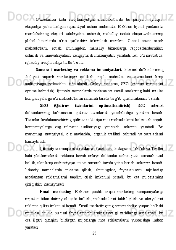 O‘zbekiston   kabi   rivojlanayotgan   mamlakatlarda   bu   jarayon,   ayniqsa,
eksportga   yo‘naltirilgan   iqtisodiyot   uchun   muhimdir.   Elektron   tijorat   yordamida
mamlakatning   eksport   salohiyatini   oshirish,   mahalliy   ishlab   chiqaruvchilarning
global   bozorlarda   o‘rin   egallashini   ta'minlash   mumkin.   Global   bozor   orqali
mahsulotlarni   sotish,   shuningdek,   mahalliy   bizneslarga   raqobatbardoshlikni
oshirish va innovatsiyalarni kengaytirish imkoniyatini yaratadi. Bu, o‘z navbatida,
iqtisodiy rivojlanishga turtki beradi.
Samarali   marketing   va   reklama   imkoniyatlari .   Internet   do‘konlarining
faoliyati   raqamli   marketingni   qo‘llash   orqali   mahsulot   va   xizmatlarni   keng
auditoriyaga   yetkazishni   ta'minlaydi.   Onlayn   reklama,   SEO   (qidiruv   tizimlarini
optimallashtirish),   ijtimoiy   tarmoqlarda   reklama   va   email   marketing   kabi   usullar
kompaniyalarga o‘z mahsulotlarini samarali tarzda targ‘ib qilish imkonini beradi.
- SEO   (Qidiruv   tizimlarini   optimallashtirish) :   SEO   internet
do‘konlarining   ko‘rinishini   qidiruv   tizimlarida   yaxshilashga   yordam   beradi.
Tizimlar foydalanuvchining qidiruv so‘zlariga mos mahsulotlarni ko‘rsatish orqali,
kompaniyalarga   eng   relevant   auditoriyaga   yetishish   imkonini   yaratadi.   Bu
marketing   strategiyasi,   o‘z   navbatida,   organik   trafikni   oshiradi   va   xarajatlarni
kamaytiradi.
- Ijtimoiy tarmoqlarda reklama : Facebook, Instagram, TikTok va Twitter
kabi   platformalarda   reklama   berish   onlayn   do‘konlar   uchun   juda   samarali   usul
bo‘lib, ular keng auditoriyaga tez va samarali tarzda yetib borish imkonini beradi.
Ijtimoiy   tarmoqlarda   reklama   qilish,   shuningdek,   foydalanuvchi   tajribasiga
asoslangan   reklamalarni   taqdim   etish   imkonini   beradi,   bu   esa   mijozlarning
qiziqishini kuchaytiradi.
- Email   marketing :   Elektron   pochta   orqali   marketing   kompaniyalarga
mijozlar   bilan   doimiy   aloqada   bo‘lish,   mahsulotlarni   taklif   qilish   va   aksiyalarni
reklama qilish imkonini beradi. Email marketingning samaradorligi yuqori bo‘lishi
mumkin,   chunki   bu   usul   foydalanuvchilarning   avvalgi   xaridlariga   asoslanadi,   bu
esa   ilgari   qiziqish   bildirgan   mijozlarga   mos   reklamalarni   yuborishga   imkon
yaratadi.
25 