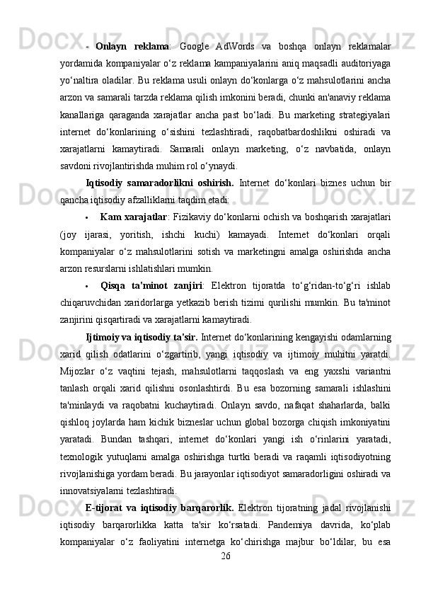 - Onlayn   reklama :   Google   AdWords   va   boshqa   onlayn   reklamalar
yordamida kompaniyalar o‘z reklama kampaniyalarini aniq maqsadli auditoriyaga
yo‘naltira oladilar. Bu reklama usuli onlayn do‘konlarga o‘z mahsulotlarini ancha
arzon va samarali tarzda reklama qilish imkonini beradi, chunki an'anaviy reklama
kanallariga   qaraganda   xarajatlar   ancha   past   bo‘ladi.   Bu   marketing   strategiyalari
internet   do‘konlarining   o‘sishini   tezlashtiradi,   raqobatbardoshlikni   oshiradi   va
xarajatlarni   kamaytiradi.   Samarali   onlayn   marketing,   o‘z   navbatida,   onlayn
savdoni rivojlantirishda muhim rol o‘ynaydi.
Iqtisodiy   samaradorlikni   oshirish .   Internet   do‘konlari   biznes   uchun   bir
qancha iqtisodiy afzalliklarni taqdim etadi:
 Kam xarajatlar : Fizikaviy do‘konlarni ochish va boshqarish xarajatlari
(joy   ijarasi,   yoritish,   ishchi   kuchi)   kamayadi.   Internet   do‘konlari   orqali
kompaniyalar   o‘z   mahsulotlarini   sotish   va   marketingni   amalga   oshirishda   ancha
arzon resurslarni ishlatishlari mumkin.
 Qisqa   ta'minot   zanjiri :   Elektron   tijoratda   to‘g‘ridan-to‘g‘ri   ishlab
chiqaruvchidan  xaridorlarga  yetkazib  berish  tizimi  qurilishi   mumkin.  Bu  ta'minot
zanjirini qisqartiradi va xarajatlarni kamaytiradi.
Ijtimoiy va iqtisodiy ta'sir.  Internet do‘konlarining kengayishi odamlarning
xarid   qilish   odatlarini   o‘zgartirib,   yangi   iqtisodiy   va   ijtimoiy   muhitni   yaratdi.
Mijozlar   o‘z   vaqtini   tejash,   mahsulotlarni   taqqoslash   va   eng   yaxshi   variantni
tanlash   orqali   xarid   qilishni   osonlashtirdi.   Bu   esa   bozorning   samarali   ishlashini
ta'minlaydi   va   raqobatni   kuchaytiradi.   Onlayn   savdo,   nafaqat   shaharlarda,   balki
qishloq  joylarda  ham  kichik  bizneslar   uchun  global  bozorga chiqish  imkoniyatini
yaratadi.   Bundan   tashqari,   internet   do‘konlari   yangi   ish   o‘rinlarini   yaratadi,
texnologik   yutuqlarni   amalga   oshirishga   turtki   beradi   va   raqamli   iqtisodiyotning
rivojlanishiga yordam beradi. Bu jarayonlar iqtisodiyot samaradorligini oshiradi va
innovatsiyalarni tezlashtiradi.
E-tijorat   va   iqtisodiy   barqarorlik.   Elektron   tijoratning   jadal   rivojlanishi
iqtisodiy   barqarorlikka   katta   ta'sir   ko‘rsatadi.   Pandemiya   davrida,   ko‘plab
kompaniyalar   o‘z   faoliyatini   internetga   ko‘chirishga   majbur   bo‘ldilar,   bu   esa
26 