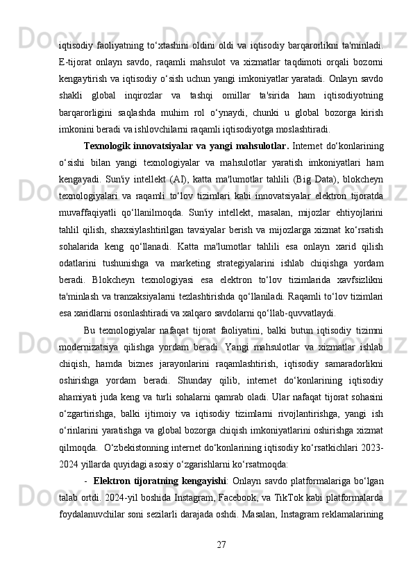 iqtisodiy   faoliyatning   to‘xtashini   oldini   oldi   va   iqtisodiy   barqarorlikni   ta'minladi.
E-tijorat   onlayn   savdo,   raqamli   mahsulot   va   xizmatlar   taqdimoti   orqali   bozorni
kengaytirish va iqtisodiy o‘sish uchun yangi  imkoniyatlar yaratadi. Onlayn savdo
shakli   global   inqirozlar   va   tashqi   omillar   ta'sirida   ham   iqtisodiyotning
barqarorligini   saqlashda   muhim   rol   o‘ynaydi,   chunki   u   global   bozorga   kirish
imkonini beradi va ishlovchilarni raqamli iqtisodiyotga moslashtiradi.
Texnologik  innovatsiyalar   va  yangi   mahsulotlar .   Internet   do‘konlarining
o‘sishi   bilan   yangi   texnologiyalar   va   mahsulotlar   yaratish   imkoniyatlari   ham
kengayadi.   Sun'iy   intellekt   (AI),   katta   ma'lumotlar   tahlili   (Big   Data),   blokcheyn
texnologiyalari   va   raqamli   to‘lov   tizimlari   kabi   innovatsiyalar   elektron   tijoratda
muvaffaqiyatli   qo‘llanilmoqda.   Sun'iy   intellekt,   masalan,   mijozlar   ehtiyojlarini
tahlil   qilish,   shaxsiylashtirilgan   tavsiyalar   berish   va   mijozlarga   xizmat   ko‘rsatish
sohalarida   keng   qo‘llanadi.   Katta   ma'lumotlar   tahlili   esa   onlayn   xarid   qilish
odatlarini   tushunishga   va   marketing   strategiyalarini   ishlab   chiqishga   yordam
beradi.   Blokcheyn   texnologiyasi   esa   elektron   to‘lov   tizimlarida   xavfsizlikni
ta'minlash va tranzaksiyalarni tezlashtirishda qo‘llaniladi. Raqamli to‘lov tizimlari
esa xaridlarni osonlashtiradi va xalqaro savdolarni qo‘llab-quvvatlaydi.
Bu   texnologiyalar   nafaqat   tijorat   faoliyatini,   balki   butun   iqtisodiy   tizimni
modernizatsiya   qilishga   yordam   beradi.   Yangi   mahsulotlar   va   xizmatlar   ishlab
chiqish,   hamda   biznes   jarayonlarini   raqamlashtirish,   iqtisodiy   samaradorlikni
oshirishga   yordam   beradi.   Shunday   qilib,   internet   do‘konlarining   iqtisodiy
ahamiyati  juda  keng  va turli  sohalarni   qamrab oladi.  Ular  nafaqat   tijorat  sohasini
o‘zgartirishga,   balki   ijtimoiy   va   iqtisodiy   tizimlarni   rivojlantirishga,   yangi   ish
o‘rinlarini yaratishga va global bozorga chiqish imkoniyatlarini oshirishga xizmat
qilmoqda.  O‘zbekistonning internet do‘konlarining iqtisodiy ko‘rsatkichlari 2023-
2024 yillarda quyidagi asosiy o‘zgarishlarni ko‘rsatmoqda:
- Elektron  tijoratning  kengayishi :   Onlayn  savdo   platformalariga   bo‘lgan
talab ortdi. 2024-yil boshida Instagram, Facebook, va TikTok kabi platformalarda
foydalanuvchilar soni sezilarli darajada oshdi. Masalan, Instagram reklamalarining
27 