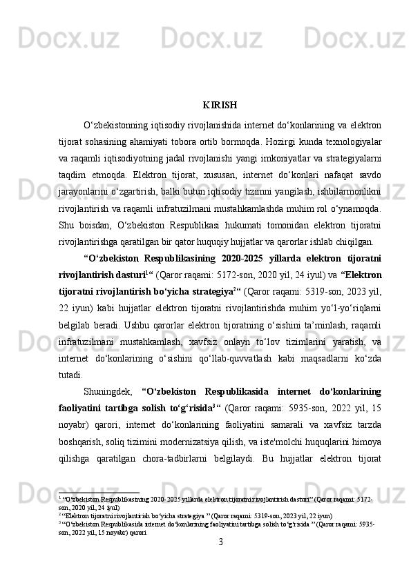 KIRISH
O‘zbekistonning iqtisodiy rivojlanishida internet do‘konlarining va elektron
tijorat  sohasining ahamiyati  tobora ortib bormoqda. Hozirgi kunda texnologiyalar
va  raqamli   iqtisodiyotning   jadal   rivojlanishi   yangi   imkoniyatlar  va  strategiyalarni
taqdim   etmoqda.   Elektron   tijorat,   xususan,   internet   do‘konlari   nafaqat   savdo
jarayonlarini o‘zgartirish, balki butun iqtisodiy tizimni yangilash, ishbilarmonlikni
rivojlantirish va raqamli infratuzilmani mustahkamlashda muhim rol o‘ynamoqda.
Shu   boisdan,   O‘zbekiston   Respublikasi   hukumati   tomonidan   elektron   tijoratni
rivojlantirishga qaratilgan bir qator huquqiy hujjatlar va qarorlar ishlab chiqilgan.
“O‘zbekiston   Respublikasining   2020-2025   yillarda   elektron   tijoratni
rivojlantirish dasturi 1
“  (Qaror raqami: 5172-son, 2020 yil, 24 iyul) va  “Elektron
tijoratni rivojlantirish bo‘yicha strategiya 2
“   (Qaror raqami: 5319-son, 2023 yil,
22   iyun)   kabi   hujjatlar   elektron   tijoratni   rivojlantirishda   muhim   yo‘l-yo‘riqlarni
belgilab   beradi.   Ushbu   qarorlar   elektron   tijoratning   o‘sishini   ta’minlash,   raqamli
infratuzilmani   mustahkamlash,   xavfsiz   onlayn   to‘lov   tizimlarini   yaratish,   va
internet   do‘konlarining   o‘sishini   qo‘llab-quvvatlash   kabi   maqsadlarni   ko‘zda
tutadi.
Shuningdek,   “O‘zbekiston   Respublikasida   internet   do‘konlarining
faoliyatini   tartibga   solish   to‘g‘risida 3
“   (Qaror   raqami:   5935-son,   2022   yil,   15
noyabr)   qarori,   internet   do‘konlarining   faoliyatini   samarali   va   xavfsiz   tarzda
boshqarish, soliq tizimini modernizatsiya qilish, va iste'molchi huquqlarini himoya
qilishga   qaratilgan   chora-tadbirlarni   belgilaydi.   Bu   hujjatlar   elektron   tijorat
1
 “O‘zbekiston Respublikasining 2020-2025 yillarda elektron tijoratni rivojlantirish dasturi” (Qaror raqami: 5172-
son, 2020 yil, 24 iyul)
2
  “Elektron tijoratni rivojlantirish bo‘yicha strategiya ” (Qaror raqami: 5319-son, 2023 yil, 22 iyun)
3
  “O‘zbekiston Respublikasida internet do‘konlarining faoliyatini tartibga solish to‘g‘risida ” (Qaror raqami: 5935-
son, 2022 yil, 15 noyabr) qarori
3 