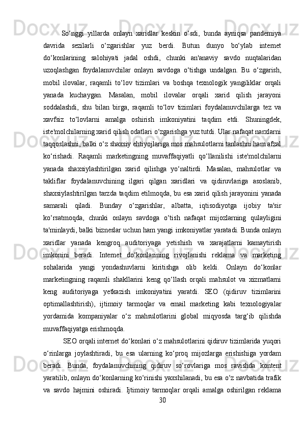 So‘nggi   yillarda   onlayn   xaridlar   keskin   o‘sdi,   bunda   ayniqsa   pandemiya
davrida   sezilarli   o‘zgarishlar   yuz   berdi.   Butun   dunyo   bo‘ylab   internet
do‘konlarining   salohiyati   jadal   oshdi,   chunki   an'anaviy   savdo   nuqtalaridan
uzoqlashgan   foydalanuvchilar   onlayn   savdoga   o‘tishga   undalgan.   Bu   o‘zgarish,
mobil   ilovalar,   raqamli   to‘lov   tizimlari   va   boshqa   texnologik   yangiliklar   orqali
yanada   kuchaygan.   Masalan,   mobil   ilovalar   orqali   xarid   qilish   jarayoni
soddalashdi,   shu   bilan   birga,   raqamli   to‘lov   tizimlari   foydalanuvchilarga   tez   va
xavfsiz   to‘lovlarni   amalga   oshirish   imkoniyatini   taqdim   etdi.   Shuningdek,
iste'molchilarning xarid qilish odatlari o‘zgarishga yuz tutdi. Ular nafaqat narxlarni
taqqoslashni, balki o‘z shaxsiy ehtiyojlariga mos mahsulotlarni tanlashni ham afzal
ko‘rishadi.   Raqamli   marketingning   muvaffaqiyatli   qo‘llanilishi   iste'molchilarni
yanada   shaxsiylashtirilgan   xarid   qilishga   yo‘naltirdi.   Masalan,   mahsulotlar   va
takliflar   foydalanuvchining   ilgari   qilgan   xaridlari   va   qidiruvlariga   asoslanib,
shaxsiylashtirilgan tarzda taqdim etilmoqda, bu esa xarid qilish jarayonini yanada
samarali   qiladi.   Bunday   o‘zgarishlar,   albatta,   iqtisodiyotga   ijobiy   ta'sir
ko‘rsatmoqda,   chunki   onlayn   savdoga   o‘tish   nafaqat   mijozlarning   qulayligini
ta'minlaydi, balki bizneslar uchun ham yangi imkoniyatlar yaratadi. Bunda onlayn
xaridlar   yanada   kengroq   auditoriyaga   yetishish   va   xarajatlarni   kamaytirish
imkonini   beradi.   Internet   do‘konlarining   rivojlanishi   reklama   va   marketing
sohalarida   yangi   yondashuvlarni   kiritishga   olib   keldi.   Onlayn   do‘konlar
marketingning   raqamli   shakllarini   keng   qo‘llash   orqali   mahsulot   va   xizmatlarni
keng   auditoriyaga   yetkazish   imkoniyatini   yaratdi.   SEO   (qidiruv   tizimlarini
optimallashtirish),   ijtimoiy   tarmoqlar   va   email   marketing   kabi   texnologiyalar
yordamida   kompaniyalar   o‘z   mahsulotlarini   global   miqyosda   targ‘ib   qilishda
muvaffaqiyatga erishmoqda.
 SEO orqali internet do‘konlari o‘z mahsulotlarini qidiruv tizimlarida yuqori
o‘rinlarga   joylashtiradi,   bu   esa   ularning   ko‘proq   mijozlarga   erishishiga   yordam
beradi.   Bunda,   foydalanuvchining   qidiruv   so‘rovlariga   mos   ravishda   kontent
yaratilib, onlayn do‘konlarning ko‘rinishi yaxshilanadi, bu esa o‘z navbatida trafik
va   savdo   hajmini   oshiradi.   Ijtimoiy   tarmoqlar   orqali   amalga   oshirilgan   reklama
30 