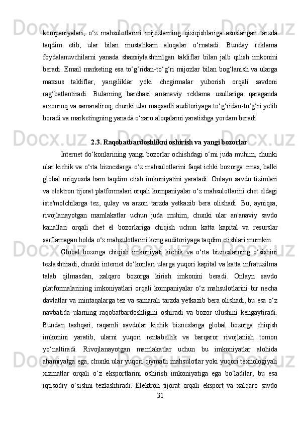 kompaniyalari,   o‘z   mahsulotlarini   mijozlarning   qiziqishlariga   asoslangan   tarzda
taqdim   etib,   ular   bilan   mustahkam   aloqalar   o‘rnatadi.   Bunday   reklama
foydalanuvchilarni   yanada   shaxsiylashtirilgan   takliflar   bilan   jalb   qilish   imkonini
beradi .   Email marketing esa to‘g‘ridan-to‘g‘ri mijozlar bilan bog‘lanish va ularga
maxsus   takliflar,   yangiliklar   yoki   chegirmalar   yuborish   orqali   savdoni
rag‘batlantiradi.   Bularning   barchasi   an'anaviy   reklama   usullariga   qaraganda
arzonroq va samaraliroq, chunki ular maqsadli auditoriyaga to‘g‘ridan-to‘g‘ri yetib
boradi va marketingning yanada o‘zaro aloqalarni yaratishga yordam beradi
2.3. Raqobatbardoshlikni oshirish va yangi bozorlar
Internet do‘konlarining yangi bozorlar ochishdagi o‘rni juda muhim, chunki
ular kichik va o‘rta bizneslarga o‘z mahsulotlarini faqat ichki bozorga emas, balki
global   miqyosda   ham   taqdim   etish   imkoniyatini   yaratadi.   Onlayn   savdo   tizimlari
va elektron tijorat platformalari orqali kompaniyalar o‘z mahsulotlarini chet eldagi
iste'molchilarga   tez,   qulay   va   arzon   tarzda   yetkazib   bera   olishadi.   Bu,   ayniqsa,
rivojlanayotgan   mamlakatlar   uchun   juda   muhim,   chunki   ular   an'anaviy   savdo
kanallari   orqali   chet   el   bozorlariga   chiqish   uchun   katta   kapital   va   resurslar
sarflamagan holda o‘z mahsulotlarini keng auditoriyaga taqdim etishlari mumkin.
Global   bozorga   chiqish   imkoniyati   kichik   va   o‘rta   bizneslarning   o‘sishini
tezlashtiradi, chunki internet do‘konlari ularga yuqori kapital va katta infratuzilma
talab   qilmasdan,   xalqaro   bozorga   kirish   imkonini   beradi.   Onlayn   savdo
platformalarining   imkoniyatlari   orqali   kompaniyalar   o‘z   mahsulotlarini   bir   necha
davlatlar va mintaqalarga tez va samarali tarzda yetkazib bera olishadi, bu esa o‘z
navbatida   ularning   raqobatbardoshligini   oshiradi   va   bozor   ulushini   kengaytiradi.
Bundan   tashqari,   raqamli   savdolar   kichik   bizneslarga   global   bozorga   chiqish
imkonini   yaratib,   ularni   yuqori   rentabellik   va   barqaror   rivojlanish   tomon
yo‘naltiradi.   Rivojlanayotgan   mamlakatlar   uchun   bu   imkoniyatlar   alohida
ahamiyatga ega, chunki ular yuqori qiymatli mahsulotlar yoki yuqori texnologiyali
xizmatlar   orqali   o‘z   eksportlarini   oshirish   imkoniyatiga   ega   bo‘ladilar,   bu   esa
iqtisodiy   o‘sishni   tezlashtiradi.   Elektron   tijorat   orqali   eksport   va   xalqaro   savdo
31 