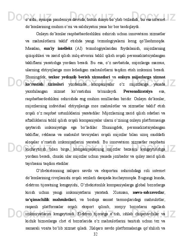 o‘sishi, ayniqsa pandemiya davrida, butun dunyo bo‘ylab tezlashdi, bu esa internet
do‘konlarining muhim o‘rni va salohiyatini yana bir bor tasdiqlaydi. 
Onlayn do‘konlar raqobatbardoshlikni oshirish uchun innovatsion xizmatlar
va   mahsulotlarni   taklif   etishda   yangi   texnologiyalarni   keng   qo‘llashmoqda.
Masalan,   sun'iy   intellekt   (AI)   texnologiyalaridan   foydalanish,   mijozlarning
qiziqishlari va xarid qilish xulq-atvorini tahlil qilish orqali personalizatsiyalangan
takliflarni   yaratishga   yordam   beradi.   Bu   esa,   o‘z   navbatida,   mijozlarga   maxsus,
ularning   ehtiyojlariga   mos   keladigan   mahsulotlarni   taqdim   etish   imkonini   beradi.
Shuningdek,   tezkor   yetkazib   berish   xizmatlari   va   onlayn   mijozlarga   xizmat
ko‘rsatish   tizimlari   yordamida   kompaniyalar   o‘z   mijozlariga   yanada
yaxshilangan   xizmat   ko‘rsatishni   ta'minlaydi.   Personalizatsiya   esa,
raqobatbardoshlikni   oshirishda   eng   muhim   omillardan   biridir.   Onlayn   do‘konlar,
mijozlarning   individual   ehtiyojlariga   mos   mahsulotlar   va   xizmatlar   taklif   etish
orqali   o‘z   raqobat   ustunliklarini   yaratadilar.   Mijozlarning   xarid   qilish   odatlari   va
afzalliklarini tahlil qilish orqali kompaniyalar ularni o‘zining onlayn platformasiga
qaytarish   imkoniyatiga   ega   bo‘ladilar.   Shuningdek,   personalizatsiyalangan
takliflar,   reklama   va   mahsulot   tavsiyalari   orqali   mijozlar   bilan   uzoq   muddatli
aloqalar   o‘rnatish   imkoniyatlarini   yaratadi.   Bu   innovatsion   xizmatlar   raqobatni
kuchaytirish   bilan   birga,   kompaniyalarning   mijozlar   bazasini   kengaytirishga
yordam beradi, chunki ular mijozlar uchun yanada jozibador va qulay xarid qilish
tajribasini taqdim etadilar. 
O‘zbekistonning   xalqaro   savdo   va   eksportini   oshirishdagi   roli   internet
do‘konlarining rivojlanishi orqali sezilarli darajada kuchaymoqda. Bugungi kunda,
elektron   tijoratning   kengayishi,   O‘zbekistonlik   kompaniyalarga   global   bozorlarga
kirish   uchun   yangi   imkoniyatlarni   yaratadi.   Xususan,   meva-sabzavotlar ,
to‘qimachilik   mahsulotlari ,   va   boshqa   sanoat   tarmoqlaridagi   mahsulotlar,
raqamli   platformalar   orqali   eksport   qilinib,   xorijiy   bozorlarni   egallash
imkoniyatlarini   kengaytiradi.   Elektron   tijoratga   o‘tish,   ishlab   chiqaruvchilar   va
kichik   bizneslarga   chet   el   bozorlarida   o‘z   mahsulotlarini   tanitish   uchun   tez   va
samarali   vosita   bo‘lib   xizmat   qiladi.   Xalqaro   savdo   platformalariga   qo‘shilish   va
32 