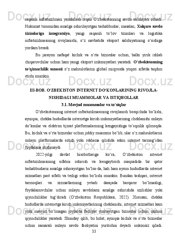 raqamli infratuzilmani yaxshilash orqali O‘zbekistonning savdo salohiyati  oshadi.
Hukumat tomonidan amalga oshirilayotgan tashabbuslar, masalan,  Xalqaro savdo
tizimlariga   integratsiya ,   yangi   raqamli   to‘lov   tizimlari   va   logistika
infratuzilmasining   rivojlanishi,   o‘z   navbatida   eksport   salohiyatining   o‘sishiga
yordam beradi.
Bu   jarayon   nafaqat   kichik   va   o‘rta   bizneslar   uchun,   balki   yirik   ishlab
chiqaruvchilar uchun ham yangi eksport imkoniyatlari yaratadi.   O‘zbekistonning
to‘qimachilik   sanoati   o‘z   mahsulotlarini   global   miqyosda   yuqori   sifatda   taqdim
etishi mumkin .
III-BOB. O‘ZBEKISTON INTERNET DO‘KONLARINING RIVOJLA-
NISHIDAGI MUAMMOLAR VA ISTIQBOLLAR
3.1.   Mavjud muammolar va to‘siqlar
O‘zbekistonning   internet   infratuzilmasining   rivojlanish   bosqichida   bo‘lishi,
ayniqsa, chekka hududlarda internetga kirish imkoniyatlarining cheklanishi onlayn
do‘konlar   va   elektron   tijorat   platformalarining   kengayishiga   to‘sqinlik   qilmoqda.
Bu, kichik va o‘rta bizneslar uchun jiddiy muammo bo‘lib, ular o‘z mahsulotlarini
onlayn   platformalarda   sotish   yoki   reklama   qilishda   sekin   internet   tarmog‘idan
foydalana olishmaydi.
2022-yilgi   davlat   hisobotlariga   ko‘ra,   O‘zbekiston   internet
infratuzilmasining   sifatini   oshirish   va   kengaytirish   maqsadida   bir   qator
tashabbuslarni amalga oshirayotgan bo‘lsa-da, hali ham ayrim hududlarda internet
xizmatlari   past   sifatli   va   tezligi   sekin   bo‘lishi   mumkin.   Bundan   tashqari,   internet
tarmoqlari   va   xizmatlarining   yetarli   darajada   barqaror   bo‘lmasligi,
foydalanuvchilar   uchun   onlayn   savdolarni   amalga   oshirishda   uzilishlar   yoki
qiyinchiliklar   tug‘diradi   (O‘zbekiston   Respublikasi,   2022).   Xususan,   chekka
hududlarda internetga kirish imkoniyatlarining cheklanishi, internet xizmatlari kam
yoki   mavjud   bo‘lmagan   joylarda   faoliyat   yuritayotgan   bizneslar   uchun   muhim
qiyinchiliklar   yaratadi.   Shunday   qilib,   bu   holat,   ayniqsa   kichik   va   o‘rta   bizneslar
uchun   samarali   onlayn   savdo   faoliyatini   yuritishni   deyarli   imkonsiz   qiladi.
33 