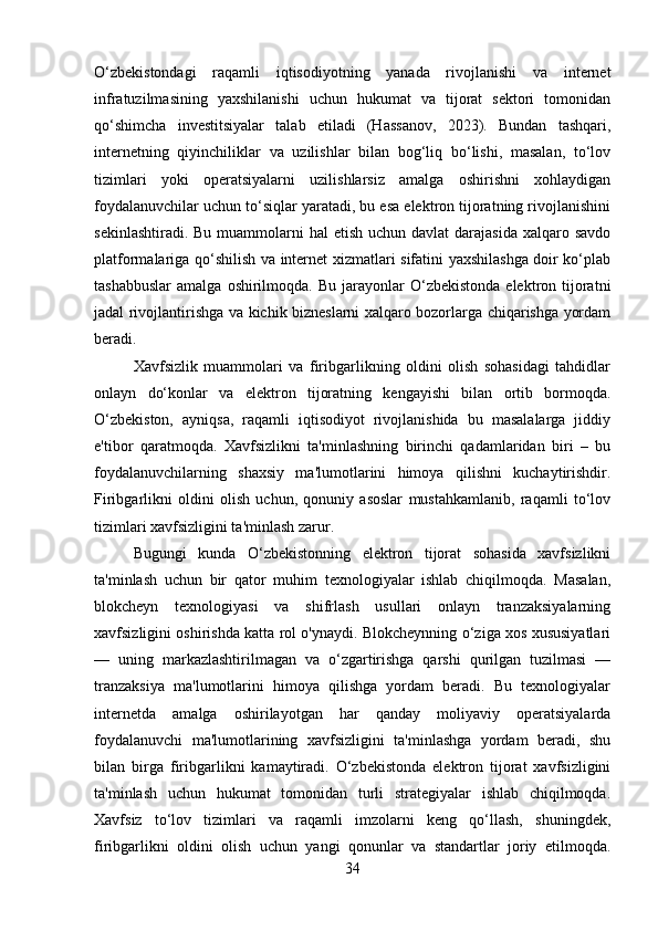 O‘zbekistondagi   raqamli   iqtisodiyotning   yanada   rivojlanishi   va   internet
infratuzilmasining   yaxshilanishi   uchun   hukumat   va   tijorat   sektori   tomonidan
qo‘shimcha   investitsiyalar   talab   etiladi   (Hassanov,   2023).   Bundan   tashqari,
internetning   qiyinchiliklar   va   uzilishlar   bilan   bog‘liq   bo‘lishi,   masalan,   to‘lov
tizimlari   yoki   operatsiyalarni   uzilishlarsiz   amalga   oshirishni   xohlaydigan
foydalanuvchilar uchun to‘siqlar yaratadi, bu esa elektron tijoratning rivojlanishini
sekinlashtiradi. Bu  muammolarni  hal  etish  uchun davlat  darajasida  xalqaro savdo
platformalariga qo‘shilish va internet xizmatlari sifatini yaxshilashga doir ko‘plab
tashabbuslar   amalga  oshirilmoqda.  Bu  jarayonlar   O‘zbekistonda  elektron  tijoratni
jadal rivojlantirishga va kichik bizneslarni xalqaro bozorlarga chiqarishga yordam
beradi.
Xavfsizlik   muammolari   va   firibgarlikning   oldini   olish   sohasidagi   tahdidlar
onlayn   do‘konlar   va   elektron   tijoratning   kengayishi   bilan   ortib   bormoqda.
O‘zbekiston,   ayniqsa,   raqamli   iqtisodiyot   rivojlanishida   bu   masalalarga   jiddiy
e'tibor   qaratmoqda.   Xavfsizlikni   ta'minlashning   birinchi   qadamlaridan   biri   –   bu
foydalanuvchilarning   shaxsiy   ma'lumotlarini   himoya   qilishni   kuchaytirishdir.
Firibgarlikni   oldini   olish   uchun,   qonuniy   asoslar   mustahkamlanib,   raqamli   to‘lov
tizimlari xavfsizligini ta'minlash zarur.
Bugungi   kunda   O‘zbekistonning   elektron   tijorat   sohasida   xavfsizlikni
ta'minlash   uchun   bir   qator   muhim   texnologiyalar   ishlab   chiqilmoqda.   Masalan,
blokcheyn   texnologiyasi   va   shifrlash   usullari   onlayn   tranzaksiyalarning
xavfsizligini oshirishda katta rol o'ynaydi. Blokcheynning o‘ziga xos xususiyatlari
—   uning   markazlashtirilmagan   va   o‘zgartirishga   qarshi   qurilgan   tuzilmasi   —
tranzaksiya   ma'lumotlarini   himoya   qilishga   yordam   beradi.   Bu   texnologiyalar
internetda   amalga   oshirilayotgan   har   qanday   moliyaviy   operatsiyalarda
foydalanuvchi   ma'lumotlarining   xavfsizligini   ta'minlashga   yordam   beradi,   shu
bilan   birga   firibgarlikni   kamaytiradi.   O‘zbekistonda   elektron   tijorat   xavfsizligini
ta'minlash   uchun   hukumat   tomonidan   turli   strategiyalar   ishlab   chiqilmoqda.
Xavfsiz   to‘lov   tizimlari   va   raqamli   imzolarni   keng   qo‘llash,   shuningdek,
firibgarlikni   oldini   olish   uchun   yangi   qonunlar   va   standartlar   joriy   etilmoqda.
34 