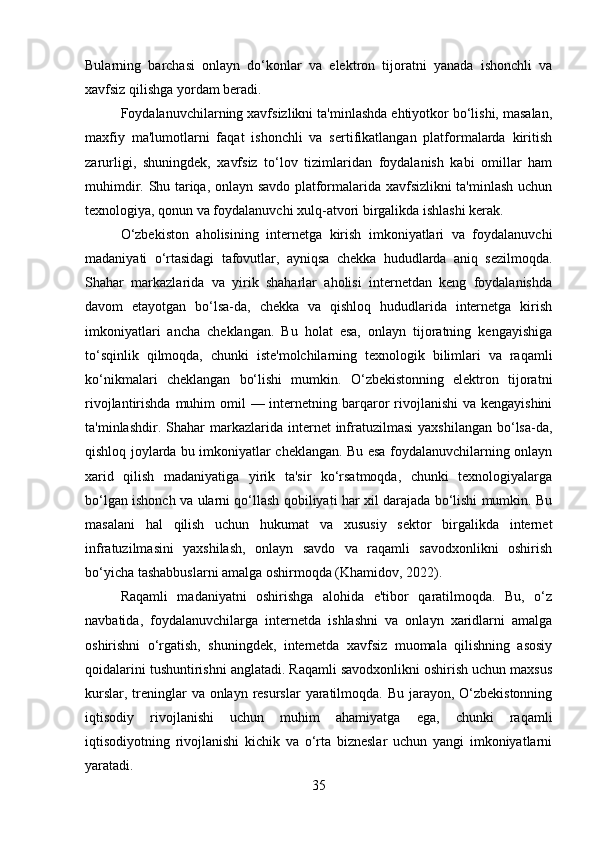 Bularning   barchasi   onlayn   do‘konlar   va   elektron   tijoratni   yanada   ishonchli   va
xavfsiz qilishga yordam beradi .
Foydalanuvchilarning xavfsizlikni ta'minlashda ehtiyotkor bo‘lishi, masalan,
maxfiy   ma'lumotlarni   faqat   ishonchli   va   sertifikatlangan   platformalarda   kiritish
zarurligi,   shuningdek,   xavfsiz   to‘lov   tizimlaridan   foydalanish   kabi   omillar   ham
muhimdir. Shu tariqa, onlayn savdo platformalarida xavfsizlikni ta'minlash uchun
texnologiya, qonun va foydalanuvchi xulq-atvori birgalikda ishlashi kerak.
O‘zbekiston   aholisining   internetga   kirish   imkoniyatlari   va   foydalanuvchi
madaniyati   o‘rtasidagi   tafovutlar,   ayniqsa   chekka   hududlarda   aniq   sezilmoqda.
Shahar   markazlarida   va   yirik   shaharlar   aholisi   internetdan   keng   foydalanishda
davom   etayotgan   bo‘lsa-da,   chekka   va   qishloq   hududlarida   internetga   kirish
imkoniyatlari   ancha   cheklangan.   Bu   holat   esa,   onlayn   tijoratning   kengayishiga
to‘sqinlik   qilmoqda,   chunki   iste'molchilarning   texnologik   bilimlari   va   raqamli
ko‘nikmalari   cheklangan   bo‘lishi   mumkin.   O‘zbekistonning   elektron   tijoratni
rivojlantirishda muhim  omil  — internetning barqaror  rivojlanishi  va kengayishini
ta'minlashdir.   Shahar  markazlarida internet  infratuzilmasi   yaxshilangan  bo‘lsa-da,
qishloq joylarda bu imkoniyatlar cheklangan. Bu esa foydalanuvchilarning onlayn
xarid   qilish   madaniyatiga   yirik   ta'sir   ko‘rsatmoqda,   chunki   texnologiyalarga
bo‘lgan ishonch va ularni qo‘llash qobiliyati har xil darajada bo‘lishi mumkin. Bu
masalani   hal   qilish   uchun   hukumat   va   xususiy   sektor   birgalikda   internet
infratuzilmasini   yaxshilash,   onlayn   savdo   va   raqamli   savodxonlikni   oshirish
bo‘yicha tashabbuslarni amalga oshirmoqda (Khamidov, 2022).
Raqamli   madaniyatni   oshirishga   alohida   e'tibor   qaratilmoqda.   Bu,   o‘z
navbatida,   foydalanuvchilarga   internetda   ishlashni   va   onlayn   xaridlarni   amalga
oshirishni   o‘rgatish,   shuningdek,   internetda   xavfsiz   muomala   qilishning   asosiy
qoidalarini tushuntirishni anglatadi. Raqamli savodxonlikni oshirish uchun maxsus
kurslar, treninglar  va onlayn resurslar  yaratilmoqda. Bu jarayon, O‘zbekistonning
iqtisodiy   rivojlanishi   uchun   muhim   ahamiyatga   ega,   chunki   raqamli
iqtisodiyotning   rivojlanishi   kichik   va   o‘rta   bizneslar   uchun   yangi   imkoniyatlarni
yaratadi.
35 