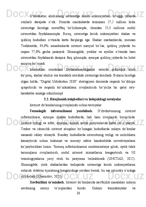 O‘zbekiston   aholisining   internetga   kirish   imkoniyatlari   so‘nggi   yillarda
sezilarli   darajada   o‘sdi.   Hozirda   mamlakatda   taxminan   27,2   million   kishi
internetga   kirishga   muvaffaq   bo‘lishmoqda,   shundan   25,3   millioni   mobil
internetdan   foydalanmoqda.   Biroq,   internetga   kirish   imkoniyatlari   shahar   va
qishloq   hududlari   o‘rtasida   katta   farqlarga   ega.   Shahar   markazlarida,   xususan
Toshkentda,   94,9%   xonadonlarda   internet   mavjud   bo‘lsa,   qishloq   joylarda   bu
raqam   77,8%   gacha   pasayadi.   Shuningdek,   yoshlar   va   ayollar   o‘rtasida   ham
internetdan   foydalanish   darajasi  farq  qilmoqda,   ayniqsa  qishloq   joylarda  bu  holat
aniqroq ko‘rinadi
Internetdan   muntazam   foydalanmaydiganlar   orasida   qishloqlik   aholi
ko‘proq, shahar aholisi esa kundalik ravishda internetga kirishadi. Bularni hisobga
olgan   holda,   “Digital   Uzbekistan   2030”   strategiyasi   doirasida   raqamli   bo‘shliqni
qisqartirish   va   raqamli   ko‘nikmalarni   rivojlantirish   bo‘yicha   bir   qator   sa'y-
harakatlar amalga oshirilmoqd
3.2.  Rivojlanish istiqbollari va kelajakdagi tavsiyalar
Internet do‘konlarining rivojlanishi uchun tavsiyalar :
Texnologik   infratuzilmani   yaxshilash .   O‘zbekistonning   internet
infratuzilmasi,   ayniqsa   chekka   hududlarda,   hali   ham   rivojlanish   bosqichida.
Internet   tezligi   va   sifati,   ayniqsa,   onlayn   savdo   jarayonlarida   katta   rol   o‘ynaydi.
Tezkor   va   ishonchli   internet   aloqalari   bo‘lmagan   hududlarda   onlayn   do‘konlar
samarali   ishlay   olmaydi.   Bunday   hududlarda   internetning   tezligi   va   uzilishlarni
kamaytirish   uchun   hukumat   va   xususiy   sektor   hamkorlikda   investitsiyalarni
ko‘paytirishlari   lozim.   Tarmoq   infratuzilmasini   modernizatsiya   qilish,   optik   tolali
tarmoqlarni   rivojlantirish,   mobil   internet   xizmatlarini   kengaytirish   va   5G
texnologiyalarini   joriy   etish   bu   jarayonni   tezlashtiradi   (UNCTAD,   2022).
Shuningdek,   yirik   shaharlardan   tashqarida   internetga   kirish   imkoniyatlarini
oshirish elektron tijoratning kengayishiga yordam beradi, bu esa iqtisodiy o‘sishga
olib keladi (Khamidov, 2023).
Xavfsizlikni ta'minlash .   Internet do‘konlarida xavfsizlik masalalari onlayn
savdoning   asosiy   to‘siqlaridan   biridir.   Onlayn   tranzaksiyalar   va
36 