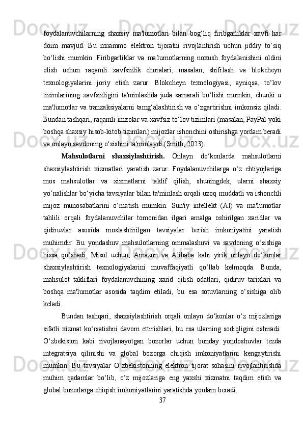 foydalanuvchilarning   shaxsiy   ma'lumotlari   bilan   bog‘liq   firibgarliklar   xavfi   har
doim   mavjud.   Bu   muammo   elektron   tijoratni   rivojlantirish   uchun   jiddiy   to‘siq
bo‘lishi   mumkin.   Firibgarliklar   va   ma'lumotlarning   noxush   foydalanishini   oldini
olish   uchun   raqamli   xavfsizlik   choralari,   masalan,   shifrlash   va   blokcheyn
texnologiyalarini   joriy   etish   zarur.   Blokcheyn   texnologiyasi,   ayniqsa,   to‘lov
tizimlarining   xavfsizligini   ta'minlashda   juda   samarali   bo‘lishi   mumkin,   chunki   u
ma'lumotlar va tranzaksiyalarni tamg‘alashtirish va o‘zgartirishni imkonsiz qiladi.
Bundan tashqari, raqamli imzolar va xavfsiz to‘lov tizimlari (masalan, PayPal yoki
boshqa shaxsiy hisob-kitob tizimlari) mijozlar ishonchini oshirishga yordam beradi
va onlayn savdoning o‘sishini ta'minlaydi (Smith, 2023).
Mahsulotlarni   shaxsiylashtirish.   Onlayn   do‘konlarda   mahsulotlarni
shaxsiylashtirish   xizmatlari   yaratish   zarur.   Foydalanuvchilarga   o‘z   ehtiyojlariga
mos   mahsulotlar   va   xizmatlarni   taklif   qilish,   shuningdek,   ularni   shaxsiy
yo‘nalishlar bo‘yicha tavsiyalar bilan ta'minlash orqali uzoq muddatli va ishonchli
mijoz   munosabatlarini   o‘rnatish   mumkin.   Sun'iy   intellekt   (AI)   va   ma'lumotlar
tahlili   orqali   foydalanuvchilar   tomonidan   ilgari   amalga   oshirilgan   xaridlar   va
qidiruvlar   asosida   moslashtirilgan   tavsiyalar   berish   imkoniyatini   yaratish
muhimdir.   Bu   yondashuv   mahsulotlarning   ommalashuvi   va   savdoning   o‘sishiga
hissa   qo‘shadi.   Misol   uchun,   Amazon   va   Alibaba   kabi   yirik   onlayn   do‘konlar
shaxsiylashtirish   texnologiyalarini   muvaffaqiyatli   qo‘llab   kelmoqda.   Bunda,
mahsulot   takliflari   foydalanuvchining   xarid   qilish   odatlari,   qidiruv   tarixlari   va
boshqa   ma'lumotlar   asosida   taqdim   etiladi,   bu   esa   sotuvlarning   o‘sishiga   olib
keladi.
Bundan   tashqari,   shaxsiylashtirish   orqali   onlayn   do‘konlar   o‘z   mijozlariga
sifatli   xizmat   ko‘rsatishni   davom   ettirishlari,  bu  esa  ularning  sodiqligini   oshiradi.
O‘zbekiston   kabi   rivojlanayotgan   bozorlar   uchun   bunday   yondoshuvlar   tezda
integratsiya   qilinishi   va   global   bozorga   chiqish   imkoniyatlarini   kengaytirishi
mumkin.   Bu   tavsiyalar   O‘zbekistonning   elektron   tijorat   sohasini   rivojlantirishda
muhim   qadamlar   bo‘lib,   o‘z   mijozlariga   eng   yaxshi   xizmatni   taqdim   etish   va
global bozorlarga chiqish imkoniyatlarini yaratishda yordam beradi.
37 