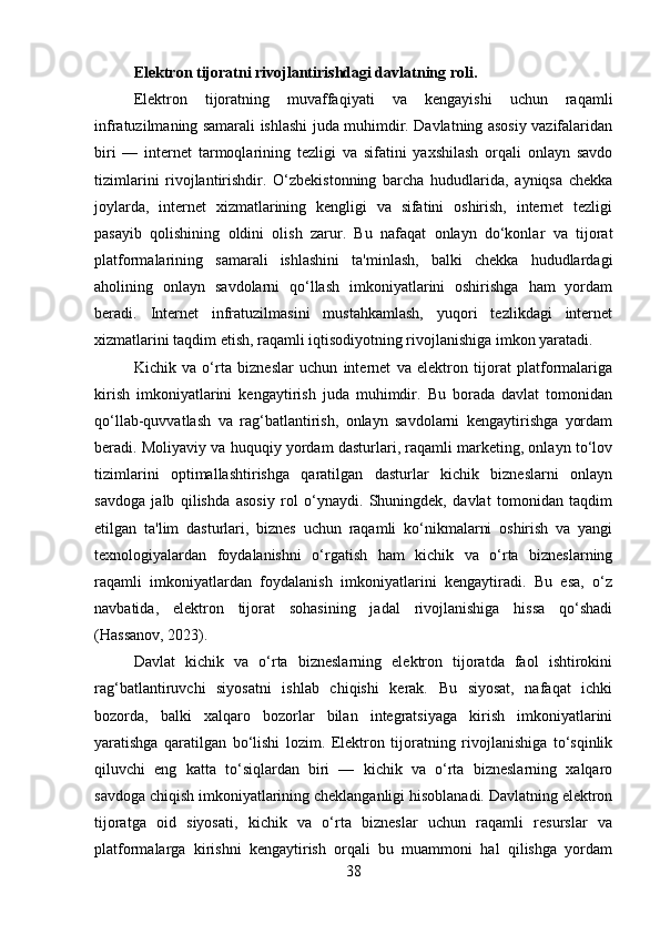 Elektron tijoratni rivojlantirishdagi davlatning roli .
Elektron   tijoratning   muvaffaqiyati   va   kengayishi   uchun   raqamli
infratuzilmaning samarali ishlashi juda muhimdir. Davlatning asosiy vazifalaridan
biri   —   internet   tarmoqlarining   tezligi   va   sifatini   yaxshilash   orqali   onlayn   savdo
tizimlarini   rivojlantirishdir.   O‘zbekistonning   barcha   hududlarida,   ayniqsa   chekka
joylarda,   internet   xizmatlarining   kengligi   va   sifatini   oshirish,   internet   tezligi
pasayib   qolishining   oldini   olish   zarur.   Bu   nafaqat   onlayn   do‘konlar   va   tijorat
platformalarining   samarali   ishlashini   ta'minlash,   balki   chekka   hududlardagi
aholining   onlayn   savdolarni   qo‘llash   imkoniyatlarini   oshirishga   ham   yordam
beradi.   Internet   infratuzilmasini   mustahkamlash,   yuqori   tezlikdagi   internet
xizmatlarini taqdim etish, raqamli iqtisodiyotning rivojlanishiga imkon yaratadi.
Kichik   va   o‘rta   bizneslar   uchun   internet   va   elektron   tijorat   platformalariga
kirish   imkoniyatlarini   kengaytirish   juda   muhimdir.   Bu   borada   davlat   tomonidan
qo‘llab-quvvatlash   va   rag‘batlantirish,   onlayn   savdolarni   kengaytirishga   yordam
beradi. Moliyaviy va huquqiy yordam dasturlari, raqamli marketing, onlayn to‘lov
tizimlarini   optimallashtirishga   qaratilgan   dasturlar   kichik   bizneslarni   onlayn
savdoga   jalb   qilishda   asosiy   rol   o‘ynaydi.   Shuningdek,   davlat   tomonidan   taqdim
etilgan   ta'lim   dasturlari,   biznes   uchun   raqamli   ko‘nikmalarni   oshirish   va   yangi
texnologiyalardan   foydalanishni   o‘rgatish   ham   kichik   va   o‘rta   bizneslarning
raqamli   imkoniyatlardan   foydalanish   imkoniyatlarini   kengaytiradi.   Bu   esa,   o‘z
navbatida,   elektron   tijorat   sohasining   jadal   rivojlanishiga   hissa   qo‘shadi
(Hassanov, 2023).
Davlat   kichik   va   o‘rta   bizneslarning   elektron   tijoratda   faol   ishtirokini
rag‘batlantiruvchi   siyosatni   ishlab   chiqishi   kerak.   Bu   siyosat,   nafaqat   ichki
bozorda,   balki   xalqaro   bozorlar   bilan   integratsiyaga   kirish   imkoniyatlarini
yaratishga   qaratilgan   bo‘lishi   lozim.   Elektron   tijoratning   rivojlanishiga   to‘sqinlik
qiluvchi   eng   katta   to‘siqlardan   biri   —   kichik   va   o‘rta   bizneslarning   xalqaro
savdoga chiqish imkoniyatlarining cheklanganligi hisoblanadi. Davlatning elektron
tijoratga   oid   siyosati,   kichik   va   o‘rta   bizneslar   uchun   raqamli   resurslar   va
platformalarga   kirishni   kengaytirish   orqali   bu   muammoni   hal   qilishga   yordam
38 