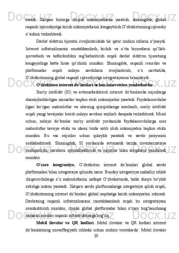 beradi.   Xalqaro   bozorga   chiqish   imkoniyatlarini   yaratish,   shuningdek,   global
raqamli iqtisodiyotga kirish imkoniyatlarini kengaytirish O‘zbekistonning iqtisodiy
o‘sishini tezlashtiradi.
Davlat   elektron   tijoratni   rivojlantirishda   bir   qator   muhim   rollarni   o‘ynaydi.
Internet   infratuzilmasini   mustahkamlash,   kichik   va   o‘rta   bizneslarni   qo‘llab-
quvvatlash   va   tadbirkorlikni   rag‘batlantirish   orqali   davlat   elektron   tijoratning
kengayishiga   katta   hissa   qo‘shishi   mumkin.   Shuningdek,   raqamli   resurslar   va
platformalar   orqali   onlayn   savdolarni   rivojlantirish,   o‘z   navbatida,
O‘zbekistonning global raqamli iqtisodiyotga integratsiyasini ta'minlaydi.
O‘zbekiston internet do‘konlari uchun innovatsion yondoshuvlar .
Sun'iy   intellekt   (SI)   va   avtomatlashtirish   internet   do‘konlarida   mijozlarga
shaxsiylashtirilgan xizmatlar taqdim etish imkoniyatini yaratadi. Foydalanuvchilar
ilgari   ko‘rgan   mahsulotlar   va   ularning   qiziqishlariga   asoslanib,   sun'iy   intellekt
orqali yangi tavsiyalar berish onlayn savdoni sezilarli darajada tezlashtiradi. Misol
uchun,   onlayn   do‘konlar   sun'iy   intellekt   yordamida   foydalanuvchilarga   mos
mahsulotlar   tavsiya   etishi   va   ularni   tezda   sotib   olish   imkoniyatini   taqdim   etishi
mumkin.   Bu   esa   mijozlar   uchun   qulaylik   yaratadi   va   savdo   jarayonini
soddalashtiradi.   Shuningdek,   SI   yordamida   avtomatik   tarzda   inventarizatsiya
boshqarilishi,   narxlarni   optimallashtirish   va   mijozlar   bilan   aloqalarni   yaxshilash
mumkin.
O‘zaro   integratsiya .   O‘zbekiston   internet   do‘konlari   global   savdo
platformalari bilan integratsiya qilinishi zarur. Bunday integratsiya mahalliy ishlab
chiqaruvchilarga   o‘z   mahsulotlarini   nafaqat   O‘zbekistonda,   balki   dunyo   bo‘ylab
sotishga   imkon   yaratadi.   Xalqaro   savdo   platformalariga   integratsiya   qilish   orqali,
O‘zbekistonning internet do‘konlari global raqobatga kirish imkoniyatini oshiradi.
Davlatning   raqamli   infratuzilmasini   mustahkamlash   orqali   bu   integratsiyani
osonlashtirish   mumkin,   chunki   global   platformalar   bilan   o‘zaro   bog‘lanishning
samarali asoslari raqamli infrastrukturaga bog‘liq.
Mobil   ilovalar   va   QR   kodlari .   Mobil   ilovalar   va   QR   kodlari   internet
do‘konlarining   muvaffaqiyatli   ishlashi   uchun   muhim   vositalardir.   Mobil   ilovalar
39 