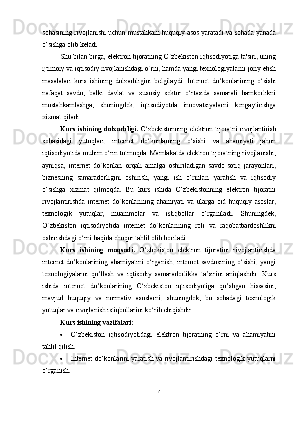 sohasining rivojlanishi uchun mustahkam huquqiy asos yaratadi va sohada yanada
o‘sishga olib keladi.
Shu bilan birga, elektron tijoratning O‘zbekiston iqtisodiyotiga ta'siri, uning
ijtimoiy va iqtisodiy rivojlanishdagi o‘rni, hamda yangi texnologiyalarni joriy etish
masalalari   kurs   ishining   dolzarbligini   belgilaydi.   Internet   do‘konlarining   o‘sishi
nafaqat   savdo,   balki   davlat   va   xususiy   sektor   o‘rtasida   samarali   hamkorlikni
mustahkamlashga,   shuningdek,   iqtisodiyotda   innovatsiyalarni   kengaytirishga
xizmat qiladi.
Kurs  ishining  dolzarbligi .   O‘zbekistonning  elektron  tijoratni  rivojlantirish
sohasidagi   yutuqlari,   internet   do‘konlarning   o‘sishi   va   ahamiyati   jahon
iqtisodiyotida muhim o‘rin tutmoqda. Mamlakatda elektron tijoratning rivojlanishi,
ayniqsa,   internet   do‘konlari   orqali   amalga   oshiriladigan   savdo-sotiq   jarayonlari,
biznesning   samaradorligini   oshirish,   yangi   ish   o‘rinlari   yaratish   va   iqtisodiy
o‘sishga   xizmat   qilmoqda.   Bu   kurs   ishida   O‘zbekistonning   elektron   tijoratni
rivojlantirishda   internet   do‘konlarining   ahamiyati   va   ularga   oid   huquqiy   asoslar,
texnologik   yutuqlar,   muammolar   va   istiqbollar   o‘rganiladi.   Shuningdek,
O‘zbekiston   iqtisodiyotida   internet   do‘konlarining   roli   va   raqobatbardoshlikni
oshirishdagi o‘rni haqida chuqur tahlil olib boriladi.
Kurs   ishining   maqsadi .   O‘zbekiston   elektron   tijoratini   rivojlantirishda
internet   do‘konlarining   ahamiyatini   o‘rganish,   internet   savdosining   o‘sishi,   yangi
texnologiyalarni   qo‘llash   va   iqtisodiy   samaradorlikka   ta’sirini   aniqlashdir.   Kurs
ishida   internet   do‘konlarining   O‘zbekiston   iqtisodiyotiga   qo‘shgan   hissasini,
mavjud   huquqiy   va   normativ   asoslarni,   shuningdek,   bu   sohadagi   texnologik
yutuqlar va rivojlanish istiqbollarini ko‘rib chiqishdir.
Kurs ishining vazifalari :
 O‘zbekiston   iqtisodiyotidagi   elektron   tijoratning   o‘rni   va   ahamiyatini
tahlil qilish.
 Internet do‘konlarini yaratish va rivojlantirishdagi texnologik yutuqlarni
o‘rganish.
4 