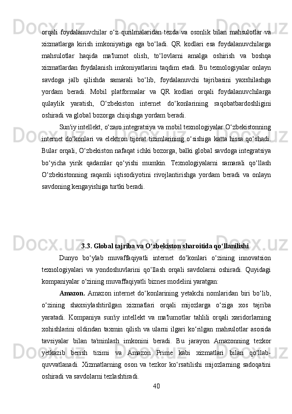 orqali   foydalanuvchilar   o‘z   qurilmalaridan   tezda   va   osonlik   bilan   mahsulotlar   va
xizmatlarga   kirish   imkoniyatiga   ega   bo‘ladi.   QR   kodlari   esa   foydalanuvchilarga
mahsulotlar   haqida   ma'lumot   olish,   to‘lovlarni   amalga   oshirish   va   boshqa
xizmatlardan   foydalanish   imkoniyatlarini   taqdim   etadi.   Bu   texnologiyalar   onlayn
savdoga   jalb   qilishda   samarali   bo‘lib,   foydalanuvchi   tajribasini   yaxshilashga
yordam   beradi.   Mobil   platformalar   va   QR   kodlari   orqali   foydalanuvchilarga
qulaylik   yaratish,   O‘zbekiston   internet   do‘konlarining   raqobatbardoshligini
oshiradi va global bozorga chiqishga yordam beradi.
Sun'iy intellekt, o‘zaro integratsiya va mobil texnologiyalar O‘zbekistonning
internet  do‘konlari  va elektron tijorat  tizimlarining o‘sishiga  katta hissa  qo‘shadi.
Bular orqali, O‘zbekiston nafaqat ichki bozorga, balki global savdoga integratsiya
bo‘yicha   yirik   qadamlar   qo‘yishi   mumkin.   Texnologiyalarni   samarali   qo‘llash
O‘zbekistonning   raqamli   iqtisodiyotini   rivojlantirishga   yordam   beradi   va   onlayn
savdoning kengayishiga turtki beradi.
3.3. Global tajriba va O‘zbekiston sharoitida qo‘llanilishi
Dunyo   bo‘ylab   muvaffaqiyatli   internet   do‘konlari   o‘zining   innovatsion
texnologiyalari   va   yondoshuvlarini   qo‘llash   orqali   savdolarni   oshiradi.   Quyidagi
kompaniyalar o‘zining muvaffaqiyatli biznes modelini yaratgan:
Amazon.   Amazon   internet   do‘konlarining   yetakchi   nomlaridan   biri   bo‘lib,
o‘zining   shaxsiylashtirilgan   xizmatlari   orqali   mijozlarga   o‘ziga   xos   tajriba
yaratadi.   Kompaniya   sun'iy   intellekt   va   ma'lumotlar   tahlili   orqali   xaridorlarning
xohishlarini   oldindan   taxmin   qilish   va   ularni   ilgari   ko‘rilgan   mahsulotlar   asosida
tavsiyalar   bilan   ta'minlash   imkonini   beradi.   Bu   jarayon   Amazonning   tezkor
yetkazib   berish   tizimi   va   Amazon   Prime   kabi   xizmatlari   bilan   qo‘llab-
quvvatlanadi.   Xizmatlarning   oson   va   tezkor   ko‘rsatilishi   mijozlarning   sadoqatini
oshiradi va savdolarni tezlashtiradi.
40 