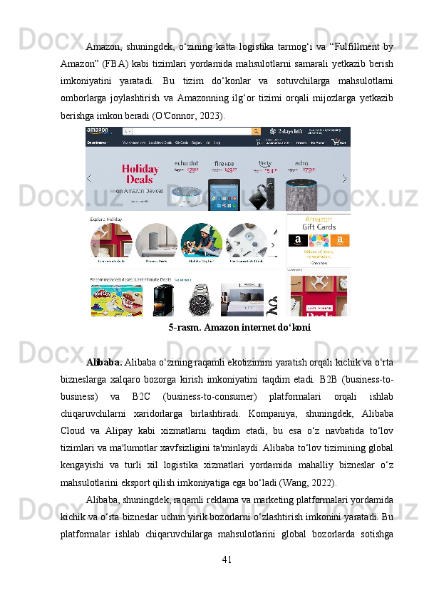 Amazon,   shuningdek,   o‘zining   katta   logistika   tarmog‘i   va   “Fulfillment   by
Amazon”  (FBA)   kabi   tizimlari  yordamida  mahsulotlarni  samarali  yetkazib   berish
imkoniyatini   yaratadi.   Bu   tizim   do‘konlar   va   sotuvchilarga   mahsulotlarni
omborlarga   joylashtirish   va   Amazonning   ilg‘or   tizimi   orqali   mijozlarga   yetkazib
berishga imkon beradi (O'Connor, 2023).
5-rasm. Amazon internet do‘koni
Alibaba.  Alibaba o‘zining raqamli ekotizimini yaratish orqali kichik va o‘rta
bizneslarga   xalqaro   bozorga   kirish   imkoniyatini   taqdim   etadi.   B2B   (business-to-
business)   va   B2C   (business-to-consumer)   platformalari   orqali   ishlab
chiqaruvchilarni   xaridorlarga   birlashtiradi.   Kompaniya,   shuningdek,   Alibaba
Cloud   va   Alipay   kabi   xizmatlarni   taqdim   etadi,   bu   esa   o‘z   navbatida   to‘lov
tizimlari va ma'lumotlar xavfsizligini ta'minlaydi. Alibaba to‘lov tizimining global
kengayishi   va   turli   xil   logistika   xizmatlari   yordamida   mahalliy   bizneslar   o‘z
mahsulotlarini eksport qilish imkoniyatiga ega bo‘ladi (Wang, 2022).
Alibaba, shuningdek, raqamli reklama va marketing platformalari yordamida
kichik va o‘rta bizneslar uchun yirik bozorlarni o‘zlashtirish imkonini yaratadi. Bu
platformalar   ishlab   chiqaruvchilarga   mahsulotlarini   global   bozorlarda   sotishga
41 