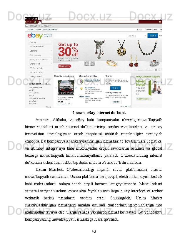 7-rasm.  eBay  internet do‘koni.
Amazon,   Alibaba,   va   eBay   kabi   kompaniyalar   o‘zining   muvaffaqiyatli
biznes   modellari   orqali   internet   do‘konlarining   qanday   rivojlanishini   va   qanday
innovatsion   texnologiyalar   orqali   raqobatni   oshirish   mumkinligini   namoyish
etmoqda. Bu kompaniyalar shaxsiylashtirilgan xizmatlar, to‘lov tizimlari, logistika,
va   ijtimoiy   integratsiya   kabi   imkoniyatlar   orqali   savdolarini   oshiradi   va   global
bozorga   muvaffaqiyatli   kirish   imkoniyatlarini   yaratadi.   O‘zbekistonning   internet
do‘konlari uchun ham ushbu tajribalar muhim o‘rnak bo‘lishi mumkin.
Uzum   Market .   O‘zbekistondagi   raqamli   savdo   platformalari   orasida
muvaffaqiyatli namunadir. Ushbu platforma oziq-ovqat, elektronika, kiyim-kechak
kabi   mahsulotlarni   onlayn   sotish   orqali   bozorni   kengaytirmoqda.   Mahsulotlarni
samarali  tarqatish uchun kompaniya  foydalanuvchilarga qulay interfeys va tezkor
yetkazib   berish   tizimlarini   taqdim   etadi.   Shuningdek,   Uzum   Market
shaxsiylashtirilgan   xizmatlarni   amalga   oshiradi,   xaridorlarning   xohishlariga   mos
mahsulotlar tavsiya etib, ularga yanada yaxshiroq xizmat ko‘rsatadi. Bu yondoshuv
kompaniyaning muvaffaqiyatli ishlashiga hissa qo‘shadi.
43 