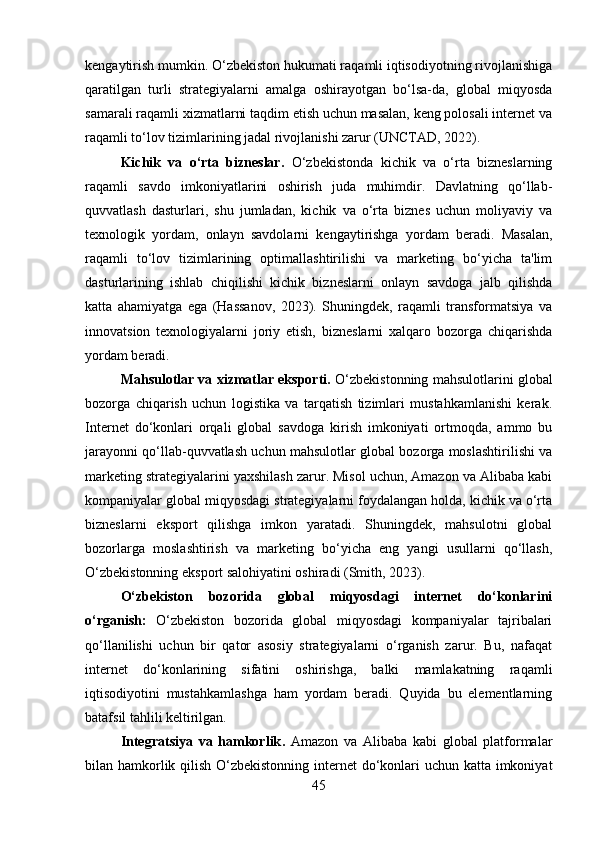 kengaytirish mumkin. O‘zbekiston hukumati raqamli iqtisodiyotning rivojlanishiga
qaratilgan   turli   strategiyalarni   amalga   oshirayotgan   bo‘lsa-da,   global   miqyosda
samarali raqamli xizmatlarni taqdim etish uchun masalan, keng polosali internet va
raqamli to‘lov tizimlarining jadal rivojlanishi zarur (UNCTAD, 2022).
Kichik   va   o‘rta   bizneslar .   O‘zbekistonda   kichik   va   o‘rta   bizneslarning
raqamli   savdo   imkoniyatlarini   oshirish   juda   muhimdir.   Davlatning   qo‘llab-
quvvatlash   dasturlari,   shu   jumladan,   kichik   va   o‘rta   biznes   uchun   moliyaviy   va
texnologik   yordam,   onlayn   savdolarni   kengaytirishga   yordam   beradi.   Masalan,
raqamli   to‘lov   tizimlarining   optimallashtirilishi   va   marketing   bo‘yicha   ta'lim
dasturlarining   ishlab   chiqilishi   kichik   bizneslarni   onlayn   savdoga   jalb   qilishda
katta   ahamiyatga   ega   (Hassanov,   2023).   Shuningdek,   raqamli   transformatsiya   va
innovatsion   texnologiyalarni   joriy   etish,   bizneslarni   xalqaro   bozorga   chiqarishda
yordam beradi.
Mahsulotlar va xizmatlar eksporti.  O‘zbekistonning mahsulotlarini global
bozorga   chiqarish   uchun   logistika   va   tarqatish   tizimlari   mustahkamlanishi   kerak.
Internet   do‘konlari   orqali   global   savdoga   kirish   imkoniyati   ortmoqda,   ammo   bu
jarayonni qo‘llab-quvvatlash uchun mahsulotlar global bozorga moslashtirilishi va
marketing strategiyalarini yaxshilash zarur. Misol uchun, Amazon va Alibaba kabi
kompaniyalar global miqyosdagi strategiyalarni foydalangan holda, kichik va o‘rta
bizneslarni   eksport   qilishga   imkon   yaratadi.   Shuningdek,   mahsulotni   global
bozorlarga   moslashtirish   va   marketing   bo‘yicha   eng   yangi   usullarni   qo‘llash,
O‘zbekistonning eksport salohiyatini oshiradi (Smith, 2023).
O‘zbekiston   bozorida   global   miqyosdagi   internet   do‘konlarini
o‘rganish:   O‘zbekiston   bozorida   global   miqyosdagi   kompaniyalar   tajribalari
qo‘llanilishi   uchun   bir   qator   asosiy   strategiyalarni   o‘rganish   zarur.   Bu,   nafaqat
internet   do‘konlarining   sifatini   oshirishga,   balki   mamlakatning   raqamli
iqtisodiyotini   mustahkamlashga   ham   yordam   beradi.   Quyida   bu   elementlarning
batafsil tahlili keltirilgan.
Integratsiya   va   hamkorlik .   Amazon   va   Alibaba   kabi   global   platformalar
bilan hamkorlik qilish O‘zbekistonning internet  do‘konlari uchun katta imkoniyat
45 