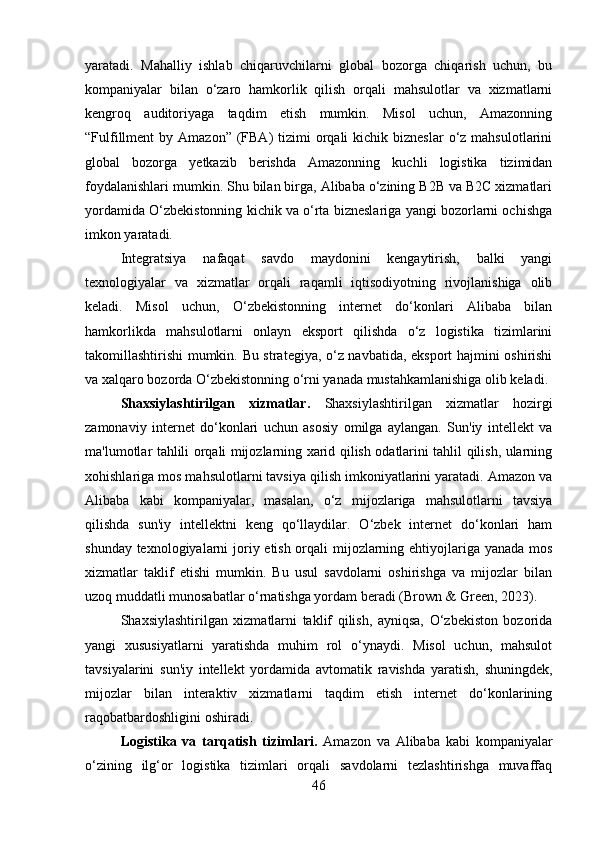 yaratadi.   Mahalliy   ishlab   chiqaruvchilarni   global   bozorga   chiqarish   uchun,   bu
kompaniyalar   bilan   o‘zaro   hamkorlik   qilish   orqali   mahsulotlar   va   xizmatlarni
kengroq   auditoriyaga   taqdim   etish   mumkin.   Misol   uchun,   Amazonning
“Fulfillment   by Amazon”  (FBA)  tizimi  orqali  kichik  bizneslar   o‘z  mahsulotlarini
global   bozorga   yetkazib   berishda   Amazonning   kuchli   logistika   tizimidan
foydalanishlari mumkin. Shu bilan birga, Alibaba o‘zining B2B va B2C xizmatlari
yordamida O‘zbekistonning kichik va o‘rta bizneslariga yangi bozorlarni ochishga
imkon yaratadi.
Integratsiya   nafaqat   savdo   maydonini   kengaytirish,   balki   yangi
texnologiyalar   va   xizmatlar   orqali   raqamli   iqtisodiyotning   rivojlanishiga   olib
keladi.   Misol   uchun,   O‘zbekistonning   internet   do‘konlari   Alibaba   bilan
hamkorlikda   mahsulotlarni   onlayn   eksport   qilishda   o‘z   logistika   tizimlarini
takomillashtirishi mumkin. Bu strategiya, o‘z navbatida, eksport hajmini oshirishi
va xalqaro bozorda O‘zbekistonning o‘rni yanada mustahkamlanishiga olib keladi.
Shaxsiylashtirilgan   xizmatlar.   Shaxsiylashtirilgan   xizmatlar   hozirgi
zamonaviy   internet   do‘konlari   uchun   asosiy   omilga   aylangan.   Sun'iy   intellekt   va
ma'lumotlar tahlili orqali mijozlarning xarid qilish odatlarini tahlil qilish, ularning
xohishlariga mos mahsulotlarni tavsiya qilish imkoniyatlarini yaratadi. Amazon va
Alibaba   kabi   kompaniyalar,   masalan,   o‘z   mijozlariga   mahsulotlarni   tavsiya
qilishda   sun'iy   intellektni   keng   qo‘llaydilar.   O‘zbek   internet   do‘konlari   ham
shunday texnologiyalarni  joriy etish orqali mijozlarning ehtiyojlariga yanada mos
xizmatlar   taklif   etishi   mumkin.   Bu   usul   savdolarni   oshirishga   va   mijozlar   bilan
uzoq muddatli munosabatlar o‘rnatishga yordam beradi (Brown & Green, 2023).
Shaxsiylashtirilgan   xizmatlarni   taklif   qilish,   ayniqsa,   O‘zbekiston   bozorida
yangi   xususiyatlarni   yaratishda   muhim   rol   o‘ynaydi.   Misol   uchun,   mahsulot
tavsiyalarini   sun'iy   intellekt   yordamida   avtomatik   ravishda   yaratish,   shuningdek,
mijozlar   bilan   interaktiv   xizmatlarni   taqdim   etish   internet   do‘konlarining
raqobatbardoshligini oshiradi.
Logistika   va   tarqatish   tizimlari.   Amazon   va   Alibaba   kabi   kompaniyalar
o‘zining   ilg‘or   logistika   tizimlari   orqali   savdolarni   tezlashtirishga   muvaffaq
46 