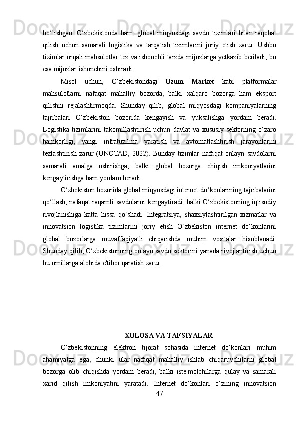 bo‘lishgan.   O‘zbekistonda   ham,   global   miqyosdagi   savdo   tizimlari   bilan   raqobat
qilish   uchun   samarali   logistika   va   tarqatish   tizimlarini   joriy   etish   zarur.   Ushbu
tizimlar orqali mahsulotlar tez va ishonchli tarzda mijozlarga yetkazib beriladi, bu
esa mijozlar ishonchini oshiradi.
Misol   uchun,   O‘zbekistondagi   Uzum   Market   kabi   platformalar
mahsulotlarni   nafaqat   mahalliy   bozorda,   balki   xalqaro   bozorga   ham   eksport
qilishni   rejalashtirmoqda.   Shunday   qilib,   global   miqyosdagi   kompaniyalarning
tajribalari   O‘zbekiston   bozorida   kengayish   va   yuksalishga   yordam   beradi.
Logistika   tizimlarini   takomillashtirish   uchun   davlat   va   xususiy   sektorning   o‘zaro
hamkorligi,   yangi   infratuzilma   yaratish   va   avtomatlashtirish   jarayonlarini
tezlashtirish   zarur   (UNCTAD,   2022).   Bunday   tizimlar   nafaqat   onlayn   savdolarni
samarali   amalga   oshirishga,   balki   global   bozorga   chiqish   imkoniyatlarini
kengaytirishga ham yordam beradi.
O‘zbekiston bozorida global miqyosdagi internet do‘konlarining tajribalarini
qo‘llash, nafaqat raqamli savdolarni kengaytiradi, balki O‘zbekistonning iqtisodiy
rivojlanishiga   katta   hissa   qo‘shadi.   Integratsiya,   shaxsiylashtirilgan   xizmatlar   va
innovatsion   logistika   tizimlarini   joriy   etish   O‘zbekiston   internet   do‘konlarini
global   bozorlarga   muvaffaqiyatli   chiqarishda   muhim   vositalar   hisoblanadi.
Shunday qilib, O‘zbekistonning onlayn savdo sektorini yanada rivojlantirish uchun
bu omillarga alohida e'tibor qaratish zarur.
XULOSA VA TAFSIYALAR
O‘zbekistonning   elektron   tijorat   sohasida   internet   do‘konlari   muhim
ahamiyatga   ega,   chunki   ular   nafaqat   mahalliy   ishlab   chiqaruvchilarni   global
bozorga   olib   chiqishda   yordam   beradi,   balki   iste'molchilarga   qulay   va   samarali
xarid   qilish   imkoniyatini   yaratadi.   Internet   do‘konlari   o‘zining   innovatsion
47 