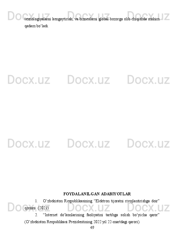 texnologiyalarni kengaytirish, va bizneslarni global bozorga olib chiqishda muhim
qadam bo‘ladi.
FOYDALANILGAN ADABIYOTLAR
1. O‘zbekiston  Respublikasining   “Elektron  tijoratni  rivojlantirishga   doir”
qonuni. (2021)
2. “Internet   do‘konlarining   faoliyatini   tartibga   solish   bo‘yicha   qaror”
(O‘zbekiston Respublikasi Prezidentining 2022 yil 22-martdagi qarori).
49 