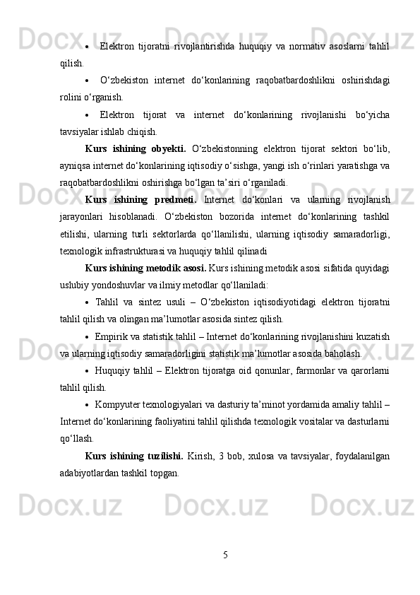  Elektron   tijoratni   rivojlantirishda   huquqiy   va   normativ   asoslarni   tahlil
qilish.
 O‘zbekiston   internet   do‘konlarining   raqobatbardoshlikni   oshirishdagi
rolini o‘rganish.
 Elektron   tijorat   va   internet   do‘konlarining   rivojlanishi   bo‘yicha
tavsiyalar ishlab chiqish.
Kurs   ishining   obyekti .   O‘zbekistonning   elektron   tijorat   sektori   bo‘lib,
ayniqsa internet do‘konlarining iqtisodiy o‘sishga, yangi ish o‘rinlari yaratishga va
raqobatbardoshlikni oshirishga bo‘lgan ta’siri o‘rganiladi. 
Kurs   ishining   predmeti .   Internet   do‘konlari   va   ularning   rivojlanish
jarayonlari   hisoblanadi.   O‘zbekiston   bozorida   internet   do‘konlarining   tashkil
etilishi,   ularning   turli   sektorlarda   qo‘llanilishi,   ularning   iqtisodiy   samaradorligi,
texnologik infrastrukturasi va huquqiy tahlil qilinadi
Kurs ishining metodik asosi .   Kurs ishining metodik asosi sifatida quyidagi
uslubiy yondoshuvlar va ilmiy metodlar qo‘llaniladi:
 Tahlil   va   sintez   usuli   –   O‘zbekiston   iqtisodiyotidagi   elektron   tijoratni
tahlil qilish va olingan ma’lumotlar asosida sintez qilish.
 Empirik va statistik tahlil – Internet do‘konlarining rivojlanishini kuzatish
va ularning iqtisodiy samaradorligini statistik ma’lumotlar asosida baholash.
 Huquqiy tahlil  – Elektron tijoratga oid qonunlar, farmonlar  va qarorlarni
tahlil qilish.
 Kompyuter texnologiyalari va dasturiy ta’minot yordamida amaliy tahlil –
Internet do‘konlarining faoliyatini tahlil qilishda texnologik vositalar va dasturlarni
qo‘llash.
Kurs   ishining   tuzilishi.   Kirish,   3   bob,   xulosa   va   tavsiyalar,   foydalanilgan
adabiyotlardan tashkil topgan.
5 