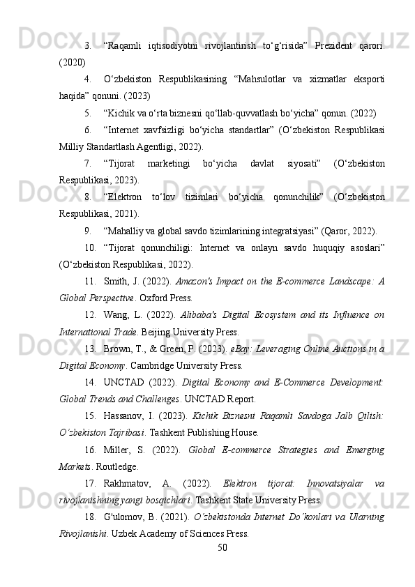 3. “Raqamli   iqtisodiyotni   rivojlantirish   to‘g‘risida”   Prezident   qarori.
(2020)
4. O‘zbekiston   Respublikasining   “Mahsulotlar   va   xizmatlar   eksporti
haqida” qonuni. (2023)
5. “Kichik va o‘rta biznesni qo‘llab-quvvatlash bo‘yicha” qonun. (2022)
6. “Internet   xavfsizligi   bo‘yicha   standartlar”   (O‘zbekiston   Respublikasi
Milliy Standartlash Agentligi, 2022).
7. “Tijorat   marketingi   bo‘yicha   davlat   siyosati”   (O‘zbekiston
Respublikasi, 2023).
8. “Elektron   to‘lov   tizimlari   bo‘yicha   qonunchilik”   (O‘zbekiston
Respublikasi, 2021).
9. “Mahalliy va global savdo tizimlarining integratsiyasi” (Qaror, 2022).
10. “Tijorat   qonunchiligi:   Internet   va   onlayn   savdo   huquqiy   asoslari”
(O‘zbekiston Respublikasi, 2022).
11. Smith,   J.   (2022).   Amazon's   Impact   on   the   E-commerce   Landscape:   A
Global Perspective . Oxford Press.
12. Wang,   L.   (2022).   Alibaba's   Digital   Ecosystem   and   its   Influence   on
International Trade . Beijing University Press.
13. Brown, T., & Green, P. (2023).  eBay: Leveraging Online Auctions in a
Digital Economy . Cambridge University Press.
14. UNCTAD   (2022).   Digital   Economy   and   E-Commerce   Development:
Global Trends and Challenges . UNCTAD Report.
15. Hassanov,   I.   (2023).   Kichik   Biznesni   Raqamli   Savdoga   Jalb   Qilish:
O‘zbekiston Tajribasi . Tashkent Publishing House.
16. Miller,   S.   (2022).   Global   E-commerce   Strategies   and   Emerging
Markets . Routledge.
17. Rakhmatov,   A.   (2022).   Elektron   tijorat:   Innovatsiyalar   va
rivojlanishning yangi bosqichlari . Tashkent State University Press.
18. G'ulomov,   B.   (2021).   O‘zbekistonda   Internet   Do‘konlari   va   Ularning
Rivojlanishi . Uzbek Academy of Sciences Press.
50 