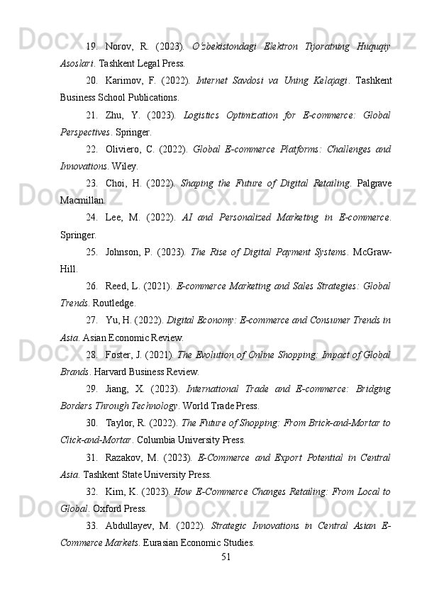 19. Norov,   R.   (2023).   O‘zbekistondagi   Elektron   Tijoratning   Huquqiy
Asoslari . Tashkent Legal Press.
20. Karimov,   F.   (2022).   Internet   Savdosi   va   Uning   Kelajagi .   Tashkent
Business School Publications.
21. Zhu,   Y.   (2023).   Logistics   Optimization   for   E-commerce:   Global
Perspectives . Springer.
22. Oliviero,   C.   (2022).   Global   E-commerce   Platforms:   Challenges   and
Innovations . Wiley.
23. Choi,   H.   (2022).   Shaping   the   Future   of   Digital   Retailing .   Palgrave
Macmillan.
24. Lee,   M.   (2022).   AI   and   Personalized   Marketing   in   E-commerce .
Springer.
25. Johnson,   P.   (2023).   The   Rise   of   Digital   Payment   Systems .   McGraw-
Hill.
26. Reed, L. (2021).   E-commerce Marketing and Sales Strategies:  Global
Trends . Routledge.
27. Yu, H. (2022).  Digital Economy: E-commerce and Consumer Trends in
Asia . Asian Economic Review.
28. Foster, J. (2021).   The Evolution of Online Shopping: Impact of Global
Brands . Harvard Business Review.
29. Jiang,   X.   (2023).   International   Trade   and   E-commerce:   Bridging
Borders Through Technology . World Trade Press.
30. Taylor, R. (2022).  The Future of Shopping: From Brick-and-Mortar to
Click-and-Mortar . Columbia University Press.
31. Razakov,   M.   (2023).   E-Commerce   and   Export   Potential   in   Central
Asia . Tashkent State University Press.
32. Kim, K. (2023).   How E-Commerce Changes Retailing: From Local to
Global . Oxford Press.
33. Abdullayev,   M.   (2022).   Strategic   Innovations   in   Central   Asian   E-
Commerce Markets . Eurasian Economic Studies.
51 