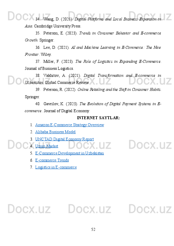 34. Wang, D. (2021).   Digital  Platforms  and Local  Business  Expansion in
Asia . Cambridge University Press.
35. Peterson,   E.   (2023).   Trends   in   Consumer   Behavior   and   E-commerce
Growth . Springer.
36. Lee,   D.   (2021).   AI   and   Machine   Learning   in   E-Commerce:   The   New
Frontier . Wiley.
37. Miller,   F.   (2023).   The   Role   of   Logistics   in   Expanding   E-Commerce .
Journal of Business Logistics.
38. Vakhitov,   A.   (2021).   Digital   Transformation   and   E-commerce   in
Uzbekistan . Global Commerce Review.
39. Peterson, R. (2022).  Online Retailing and the Shift in Consumer Habits .
Springer.
40. Gavrilov,   K.   (2023).   The   Evolution   of   Digital   Payment   Systems   in   E-
commerce . Journal of Digital Economy.
INTERNET SAYTLAR:
1. Amazon E-Commerce Strategy Overview   
2. Alibaba Business Model   
3. UNCTAD Digital Economy Report   
4. Uzum Market   
5. E-Commerce Development in Uzbekistan   
6. E-commerce Trends   
7. Logistics in E-commerce   
52 