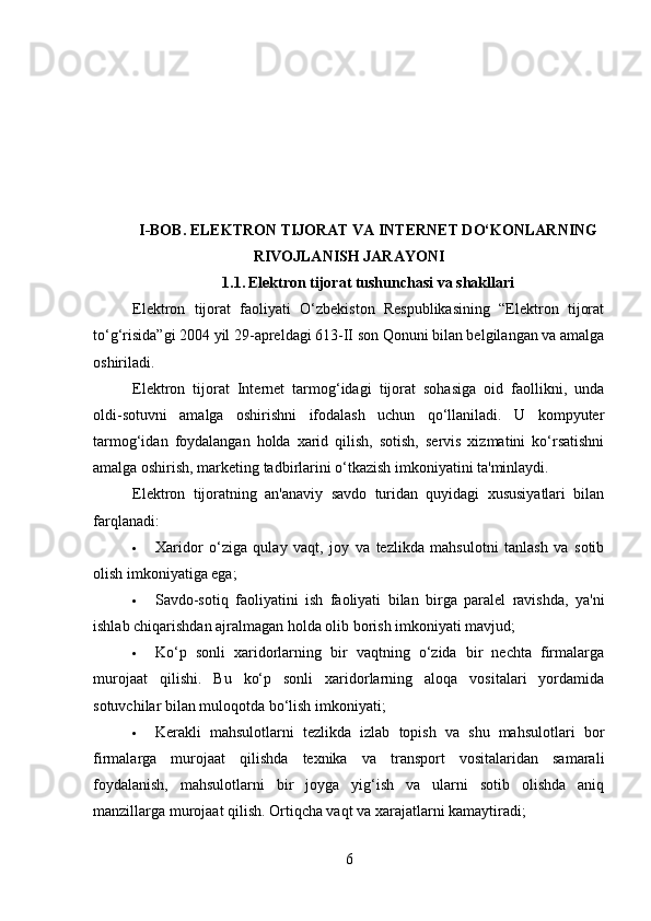 I-BOB.  ELEKTRON TIJORAT VA INTERNET DO‘KONLARNING
RIVOJLANISH JARAYONI
1.1.   Elektron tijorat tushunchasi va shakllari
Elektron   tijorat   faoliyati   O‘zbekiston   Respublikasining   “Elektron   tijorat
to‘g‘risida”gi 2004 yil 29 - apreldagi 613-II son Qonuni bilan belgilangan va amalga
oshiriladi.
Elektron   tijorat   Internet   tarmog‘idagi   tijorat   sohasiga   oid   faollikni,   unda
oldi-sotuvni   amalga   oshirishni   ifodalash   uchun   qo‘llaniladi.   U   kompyuter
tarmog‘idan   foydalangan   holda   xarid   qilish,   sotish,   servis   xizmatini   ko‘rsatishni
amalga oshirish, marketing tadbirlarini o‘tkazish imkoniyatini ta'minlaydi.
Elektron   tijoratning   an'anaviy   savdo   turidan   quyidagi   xususiyatlari   bilan
farqlanadi:
 Xaridor   o‘ziga   qulay   vaqt,   joy   va   tezlikda   mahsulotni   tanlash   va   sotib
olish imkoniyatiga ega;
 Savdo-sotiq   faoliyatini   ish   faoliyati   bilan   birga   paralel   ravishda,   ya'ni
ishlab chiqarishdan ajralmagan holda olib borish imkoniyati mavjud;
 Ko‘p   sonli   xaridorlarning   bir   vaqtning   o‘zida   bir   nechta   firmalarga
murojaat   qilishi.   Bu   ko‘p   sonli   xaridorlarning   aloqa   vositalari   yordamida
sotuvchilar bilan muloqotda bo‘lish imkoniyati;
 Kerakli   mahsulotlarni   tezlikda   izlab   topish   va   shu   mahsulotlari   bor
firmalarga   murojaat   qilishda   texnika   va   transport   vositalaridan   samarali
foydalanish,   mahsulotlarni   bir   joyga   yig‘ish   va   ularni   sotib   olishda   aniq
manzillarga murojaat qilish. Ortiqcha vaqt va xarajatlarni kamaytiradi;
6 