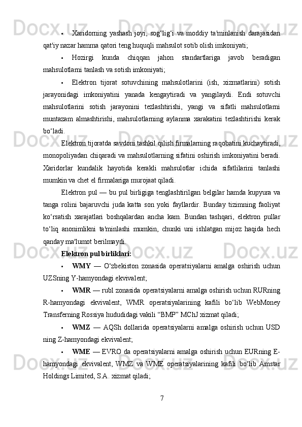  Xaridorning   yashash   joyi,   sog‘lig‘i   va   moddiy   ta'minlanish   darajasidan
qat'iy nazar hamma qatori teng huquqli mahsulot sotib olish imkoniyati;
 Hozirgi   kunda   chiqqan   jahon   standartlariga   javob   beradigan
mahsulotlarni tanlash va sotish imkoniyati;
 Elektron   tijorat   sotuvchining   mahsulotlarini   (ish,   xizmatlarini)   sotish
jarayonidagi   imkoniyatini   yanada   kengaytiradi   va   yangilaydi.   Endi   sotuvchi
mahsulotlarini   sotish   jarayonini   tezlashtirishi,   yangi   va   sifatli   mahsulotlarni
muntazam   almashtirishi,   mahsulotlarning   aylanma   xarakatini   tezlashtirishi   kerak
bo‘ladi.
Elektron tijoratda savdoni tashkil qilish firmalarning raqobatini kuchaytiradi,
monopoliyadan chiqaradi va mahsulotlarning sifatini oshirish imkoniyatini beradi.
Xaridorlar   kundalik   hayotida   kerakli   mahsulotlar   ichida   sifatlilarini   tanlashi
mumkin va chet el firmalariga murojaat qiladi.
Elektron pul — bu pul birligiga tenglashtirilgan belgilar hamda kupyura va
tanga   rolini   bajaruvchi   juda   katta   son   yoki   fayllardir.   Bunday   tizimning   faoliyat
ko‘rsatish   xarajatlari   boshqalardan   ancha   kam.   Bundan   tashqari,   elektron   pullar
to‘liq   anonimlikni   ta'minlashi   mumkin,   chunki   uni   ishlatgan   mijoz   haqida   hech
qanday ma'lumot berilmaydi.
Elektron pul birliklari :
 WMY   —   O‘zbekiston   zonasida   operatsiyalarni   amalga   oshirish   uchun
UZSning Y-hamyondagi ekvivalent;
 WMR  — rubl zonasida operatsiyalarni amalga oshirish uchun RURning
R-hamyondagi   ekvivalent,   WMR   operatsiyalarining   kafili   bo‘lib   WebMoney
Transferning Rossiya hududidagi vakili “BMP” MChJ xizmat qiladi;
 WMZ   —   AQSh   dollarida   operatsiyalarni   amalga   oshirish   uchun   USD
ning Z-hamyondagi ekvivalent;
 WME   — EVRO da operatsiyalarni amalga oshirish uchun EURning E-
hamyondagi   ekvivalent,   WMZ   va   WME   operatsiyalarining   kafili   bo‘lib   Amstar
Holdings Limited, S.A. xizmat qiladi;
7 