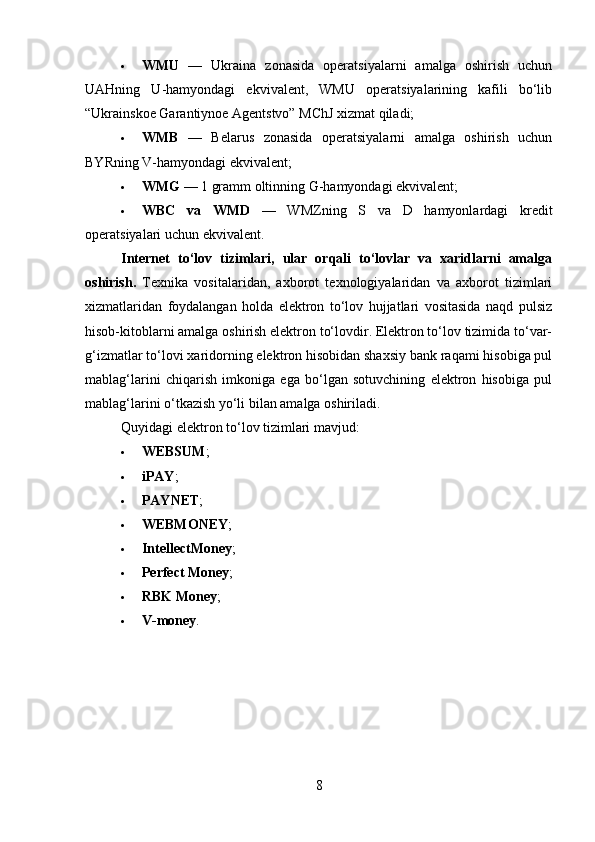  WMU   —   Ukraina   zonasida   operatsiyalarni   amalga   oshirish   uchun
UAHning   U-hamyondagi   ekvivalent,   WMU   operatsiyalarining   kafili   bo‘lib
“Ukrainskoe Garantiynoe Agentstvo” MChJ xizmat qiladi;
 WMB   —   Belarus   zonasida   operatsiyalarni   amalga   oshirish   uchun
BYRning V-hamyondagi ekvivalent;
 WMG  — 1 gramm oltinning G-hamyondagi ekvivalent;
 WBC   va   WMD   —   WMZning   S   va   D   hamyonlardagi   kredit
operatsiyalari uchun ekvivalent.
Internet   to‘lov   tizimlari,   ular   orqali   to‘lovlar   va   xaridlarni   amalga
oshirish .   Texnika   vositalaridan,   axborot   texnologiyalaridan   va   axborot   tizimlari
xizmatlaridan   foydalangan   holda   elektron   to‘lov   hujjatlari   vositasida   naqd   pulsiz
hisob-kitoblarni amalga oshirish elektron to‘lovdir. Elektron to‘lov tizimida to‘var-
g‘izmatlar to‘lovi xaridorning elektron hisobidan shaxsiy bank raqami hisobiga pul
mablag‘larini   chiqarish   imkoniga   ega   bo‘lgan   sotuvchining   elektron   hisobiga   pul
mablag‘larini o‘tkazish yo‘li bilan amalga oshiriladi.
Quyidagi elektron to‘lov tizimlari mavjud:
 WEBSUM ;
 iPAY ;
 PAYNET ;
 WEBMONEY ;
 IntellectMoney ;
 Perfect Money ;
 RBK Money ;
 V-money .
8 