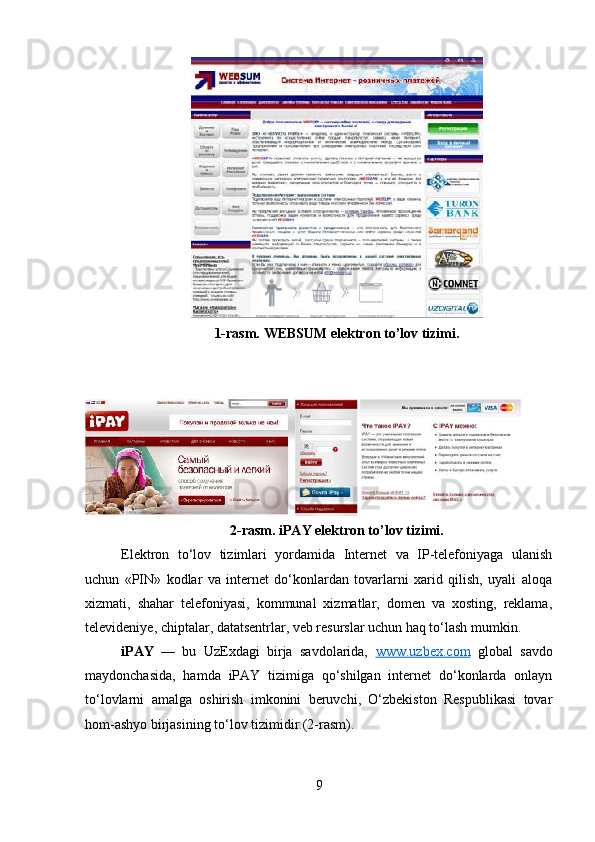 1-rasm.  WEBSUM elеktron to’lov tizimi.
2-rasm.  iPAY elеktron to’lov tizimi.
Elektron   to‘lov   tizimlari   yordamida   Internet   va   IP-telefoniyaga   ulanish
uchun   «PIN»   kodlar   va   internet   do‘konlardan   tovarlarni   xarid   qilish,   uyali   aloqa
xizmati,   shahar   telefoniyasi,   kommunal   xizmatlar,   domen   va   xosting,   reklama,
televideniye, chiptalar, datatsentrlar, veb resurslar uchun haq to‘lash mumkin.
iPAY   —   bu   UzExdagi   birja   savdolarida,   www.uzbex.com   global   savdo
maydonchasida,   hamda   iPAY   tizimiga   qo‘shilgan   internet   do‘konlarda   onlayn
to‘lovlarni   amalga   oshirish   imkonini   beruvchi,   O‘zbekiston   Respublikasi   tovar
hom-ashyo birjasining to‘lov tizimidir.(2-rasm).
9 