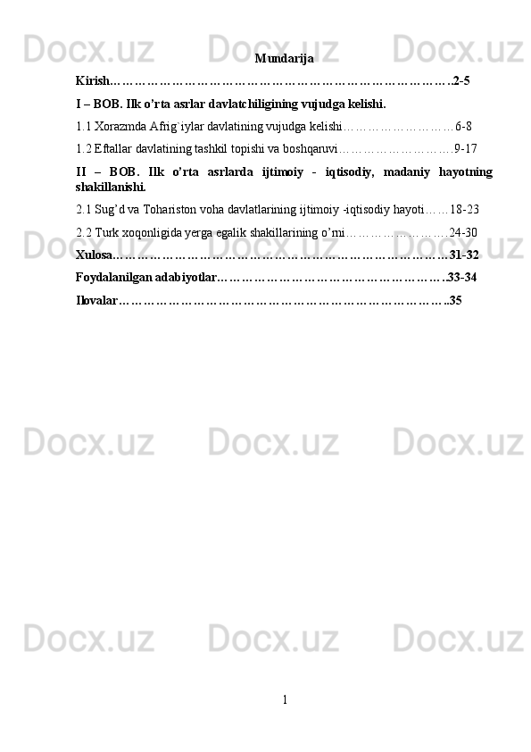 Mundarija
Kirish………………………………………………………………………..2-5
I – BOB. Ilk o’rta asrlar davlatchiligining vujudga kelishi.
1.1  Xorazmda Afrig`iylar davlatining vujudga kelishi………………………6-8
1.2 Eftallar davlatining tashkil topishi va boshqaruvi……………………….9-17
II   –   BOB.   Ilk   o’rta   asrlarda   ijtimoiy   -   iqtisodiy,   madaniy   hayotning
shakillanishi.
2.1  Sug’d va Tohariston voha davlatlarining  ijtimoiy -iqtisodiy hayoti……18-23
2.2 Turk xoqonligida yerga egalik shakillarining o’rni…………………….24-30
Xulosa………………………………………………………………………31-32
Foydalanilgan adabiyotlar………………………………………………..33-34
Ilovalar……………………………………………………………………..35
1 