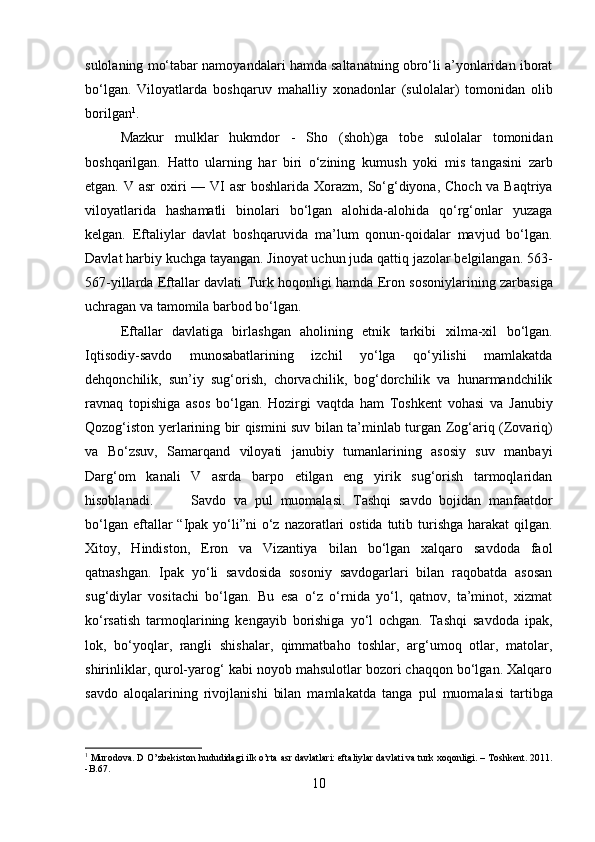 sulolaning mo‘tabar namoyandalari hamda saltanatning obro‘li a’yonlaridan iborat
bo‘lgan.   Viloyatlarda   boshqaruv   mahalliy   xonadonlar   (sulolalar)   tomonidan   olib
borilgan 1
. 
Mazkur   mulklar   hukmdor   -   Sho   (shoh)ga   tobe   sulolalar   tomonidan
boshqarilgan.   Hatto   ularning   har   biri   o‘zining   kumush   yoki   mis   tangasini   zarb
etgan.   V asr  oxiri — VI  asr boshlarida   Xorazm, So‘g‘diyona, Choch va Baqtriya
viloyatlarida   hashamatli   binolari   bo‘lgan   alohida-alohida   qo‘rg‘onlar   yuzaga
kelgan.   Eftaliylar   davlat   boshqaruvida   ma’lum   qonun-qoidalar   mavjud   bo‘lgan.
Davlat harbiy kuchga tayangan. Jinoyat uchun juda qattiq jazolar belgilangan.  563-
567-yillarda   Eftallar davlati   Turk hoqonligi   hamda   Eron sosoniylarining   zarbasiga
uchragan va tamomila barbod bo‘lgan.
Eftallar   davlatiga   birlashgan   aholining   etnik   tarkibi   xilma-xil   bo‘lgan.
Iqtisodiy-savdo   munosabatlarining   izchil   yo‘lga   qo‘yilishi   mamlakatda
dehqonchilik,   sun’iy   sug‘orish,   chorvachilik,   bog‘dorchilik   va   hunarmandchilik
ravnaq   topishiga   asos   bo‘lgan.   Hozirgi   vaqtda   ham   Toshkent   vohasi   va   Janubiy
Qozog‘iston   yerlarining bir qismini suv bilan ta’minlab turgan   Zog‘ariq (Zovariq)
va   Bo‘zsuv ,   Samarqand   viloyati   janubiy   tumanlarining   asosiy   suv   manbayi
Darg‘om   kanali   V   asrda   barpo   etilgan   eng   yirik   sug‘orish   tarmoqlaridan
hisoblanadi. Savdo   va   pul   muomalasi .   Tashqi   savdo   bojidan   manfaatdor
bo‘lgan eftallar  “ Ipak  yo‘li” ni  o‘z nazoratlari  ostida  tutib turishga harakat  qilgan.
Xitoy,   Hindiston,   Eron   va   Vizantiya   bilan   bo‘lgan   xalqaro   savdoda   faol
qatnashgan.   Ipak   yo‘li   savdosida   sosoniy   savdogarlari   bilan   raqobatda   asosan
sug‘diylar   vositachi   bo‘lgan.   Bu   esa   o‘z   o‘rnida   yo‘l,   qatnov,   ta’minot,   xizmat
ko‘rsatish   tarmoqlarining   kengayib   borishiga   yo‘l   ochgan.   Tashqi   savdoda   ipak,
lok,   bo‘yoqlar,   rangli   shishalar,   qimmatbaho   toshlar,   arg‘umoq   otlar,   matolar,
shirinliklar, qurol-yarog‘ kabi noyob mahsulotlar bozori chaqqon bo‘lgan. Xalqaro
savdo   aloqalarining   rivojlanishi   bilan   mamlakatda   tanga   pul   muomalasi   tartibga
1
  Murodova .  D   O ’zbekiston hududidagi ilk o’rta asr davlatlari: eftaliylar davlati va turk xoqonligi. –  Toshkent .  2011.
-B.67.
10 